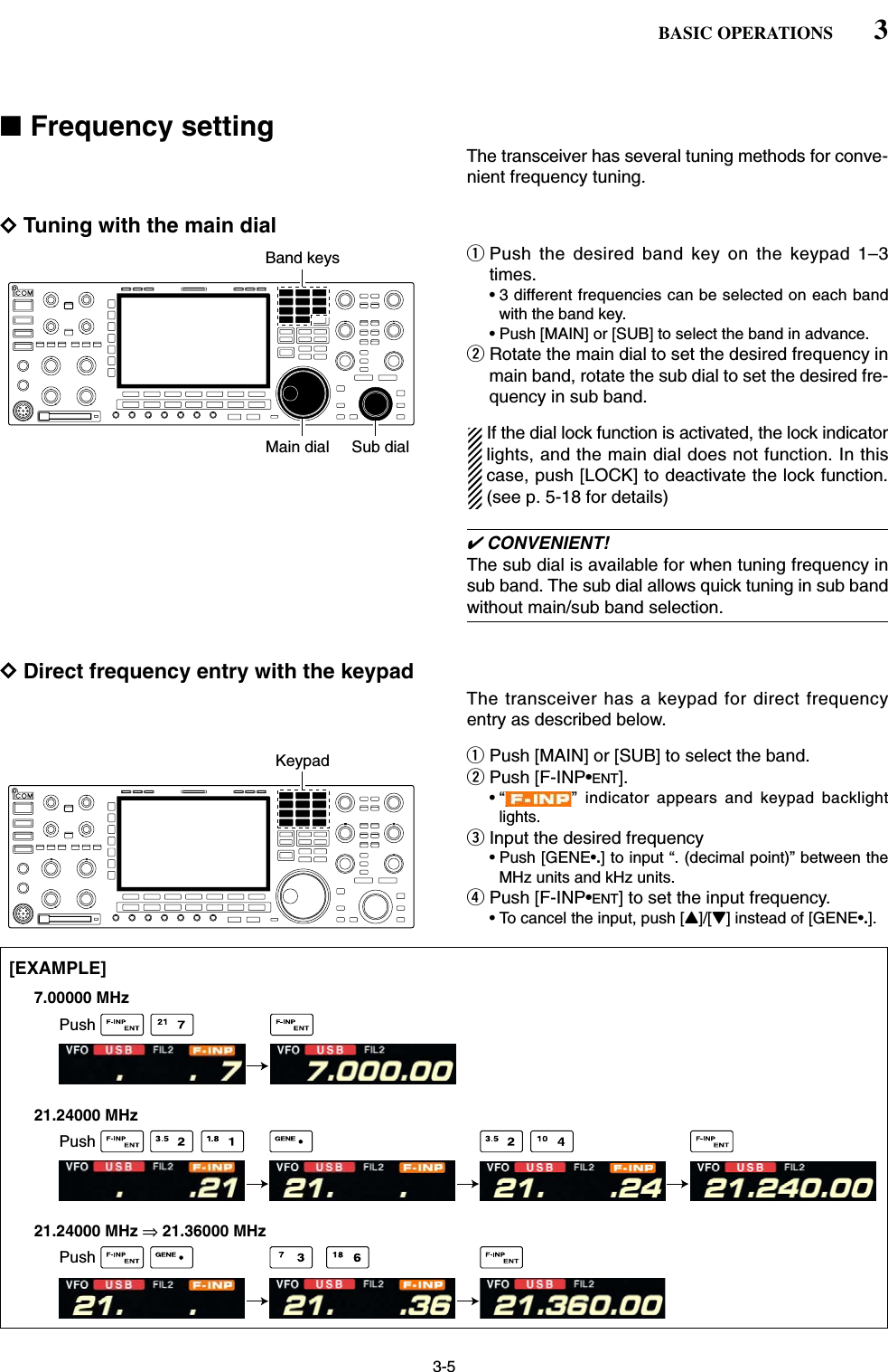 3-5■Frequency settingThe transceiver has several tuning methods for conve-nient frequency tuning.DTuning with the main dialqPush the desired band key on the keypad 1–3times.• 3 different frequencies can be selected on each bandwith the band key.• Push [MAIN] or [SUB] to select the band in advance.wRotate the main dial to set the desired frequency inmain band, rotate the sub dial to set the desired fre-quency in sub band.If the dial lock function is activated, the lock indicatorlights, and the main dial does not function. In thiscase, push [LOCK] to deactivate the lock function.(see p. 5-18 for details)✔CONVENIENT!The sub dial is available for when tuning frequency insub band. The sub dial allows quick tuning in sub bandwithout main/sub band selection.DDirect frequency entry with the keypadThe transceiver has a keypad for direct frequencyentry as described below.qPush [MAIN] or [SUB] to select the band.wPush [F-INP•ENT].• “ ” indicator appears and keypad backlightlights.eInput the desired frequency • Push [GENE•.] to input “. (decimal point)” between theMHz units and kHz units.rPush [F-INP•ENT] to set the input frequency.• To cancel the input, push [Y]/[Z] instead of [GENE•.].[EXAMPLE]7.00000 MHz21.24000 MHz21.24000 MHz ⇒ 21.36000 MHzPushPushPushKeypadBand keysMain dial Sub dial3BASIC OPERATIONS