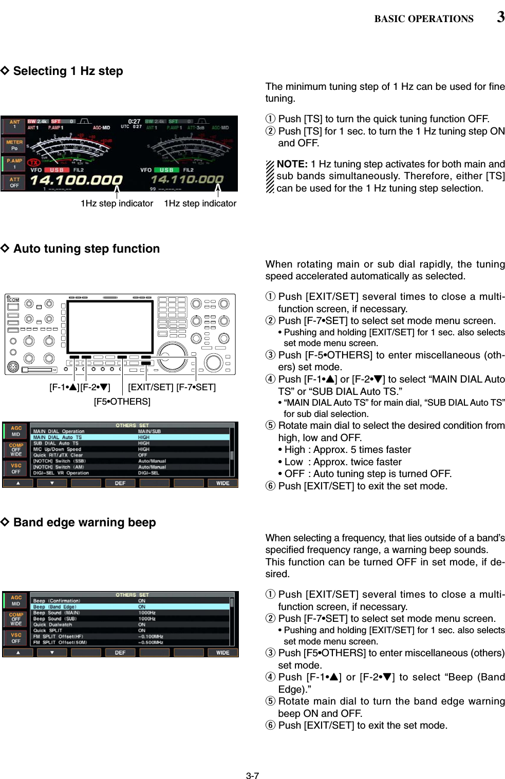 3-7DSelecting 1 Hz stepThe minimum tuning step of 1 Hz can be used for finetuning.qPush [TS] to turn the quick tuning function OFF.wPush [TS] for 1 sec. to turn the 1 Hz tuning step ONand OFF.NOTE: 1 Hz tuning step activates for both main andsub bands simultaneously. Therefore, either [TS]can be used for the 1 Hz tuning step selection.DAuto tuning step functionWhen rotating main or sub dial rapidly, the tuningspeed accelerated automatically as selected.qPush [EXIT/SET] several times to close a multi-function screen, if necessary.wPush [F-7•SET] to select set mode menu screen.• Pushing and holding [EXIT/SET] for 1 sec. also selectsset mode menu screen.ePush [F-5•OTHERS] to enter miscellaneous (oth-ers) set mode.rPush [F-1•Y] or [F-2•Z] to select “MAIN DIAL AutoTS” or “SUB DIAL Auto TS.”• “MAIN DIAL Auto TS” for main dial, “SUB DIAL Auto TS”for sub dial selection.tRotate main dial to select the desired condition fromhigh, low and OFF.• High : Approx. 5 times faster• Low : Approx. twice faster• OFF : Auto tuning step is turned OFF.yPush [EXIT/SET] to exit the set mode.DBand edge warning beepWhen selecting a frequency, that lies outside of a band’sspecified frequency range, a warning beep sounds.This function can be turned OFF in set mode, if de-sired.qPush [EXIT/SET] several times to close a multi-function screen, if necessary.wPush [F-7•SET] to select set mode menu screen.• Pushing and holding [EXIT/SET] for 1 sec. also selectsset mode menu screen.ePush [F5•OTHERS] to enter miscellaneous (others)set mode.rPush [F-1•Y] or [F-2•Z] to select “Beep (BandEdge).”tRotate main dial to turn the band edge warningbeep ON and OFF.yPush [EXIT/SET] to exit the set mode.[F-1•Y][F-2•Z][F5•OTHERS][EXIT/SET] [F-7•SET]1Hz step indicator 1Hz step indicator3BASIC OPERATIONS