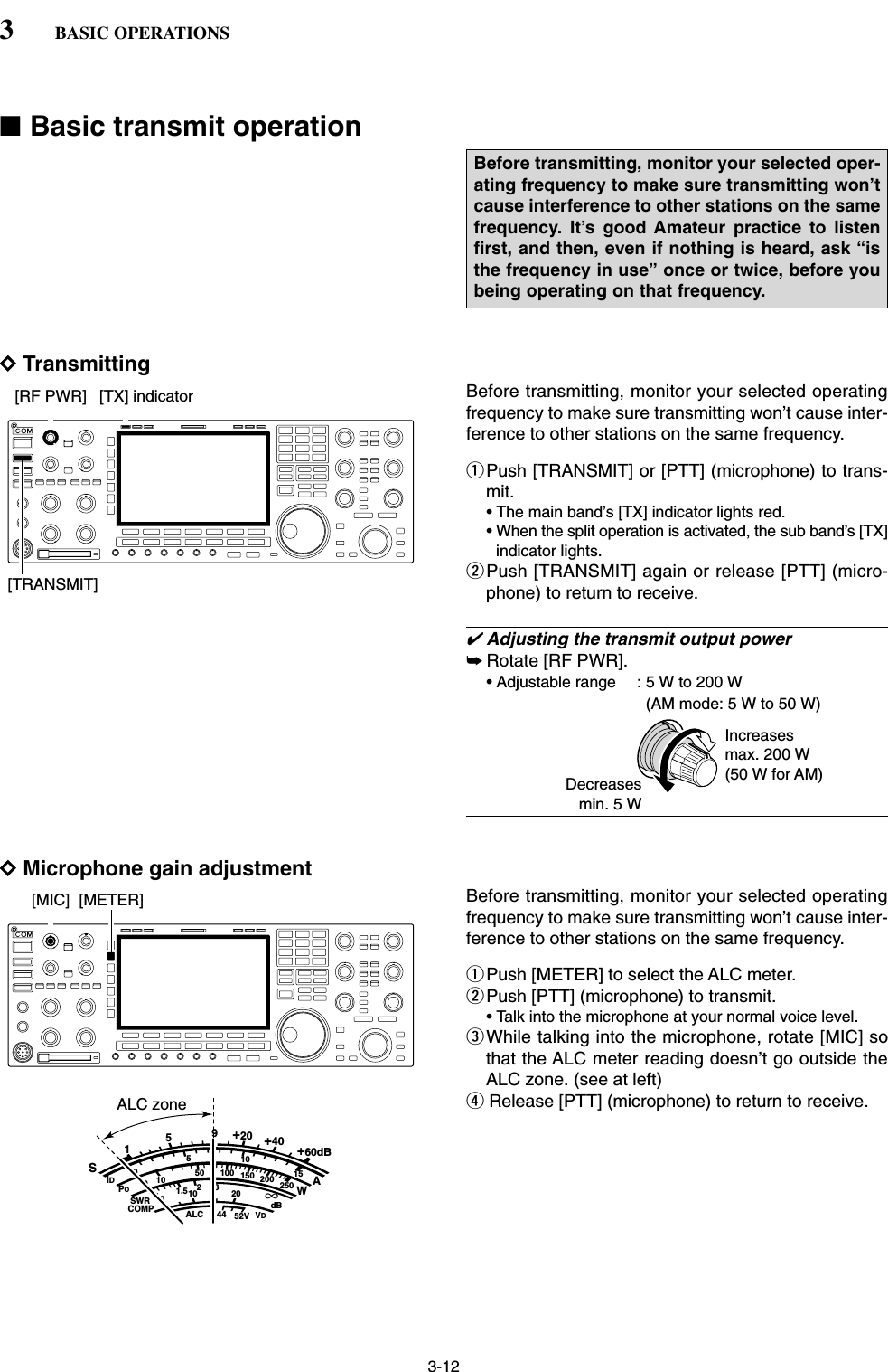 3-12■Basic transmit operationDTransmittingBefore transmitting, monitor your selected operatingfrequency to make sure transmitting won’t cause inter-ference to other stations on the same frequency. qPush [TRANSMIT] or [PTT] (microphone) to trans-mit.• The main band’s [TX] indicator lights red.• When the split operation is activated, the sub band’s [TX]indicator lights.wPush [TRANSMIT] again or release [PTT] (micro-phone) to return to receive.✔Adjusting the transmit output power➥Rotate [RF PWR].• Adjustable range : 5 W to 200 W (AM mode: 5 W to 50 W)DMicrophone gain adjustmentBefore transmitting, monitor your selected operatingfrequency to make sure transmitting won’t cause inter-ference to other stations on the same frequency. qPush [METER] to select the ALC meter.wPush [PTT] (microphone) to transmit.• Talk into the microphone at your normal voice level.eWhile talking into the microphone, rotate [MIC] sothat the ALC meter reading doesn’t go outside theALC zone. (see at left)rRelease [PTT] (microphone) to return to receive.SID051015001044ALC 52VVD20dB11.5 23∞10 50 100 150 200 250POSWRCOMPAW159+20 +40 +60dBALC zone[MIC] [METER]Increasesmax. 200 W(50 W for AM)Decreasesmin. 5 W[TRANSMIT][RF PWR] [TX] indicatorBefore transmitting, monitor your selected oper-ating frequency to make sure transmitting won’tcause interference to other stations on the samefrequency. It’s good Amateur practice to listenfirst, and then, even if nothing is heard, ask “isthe frequency in use” once or twice, before youbeing operating on that frequency.3BASIC OPERATIONS