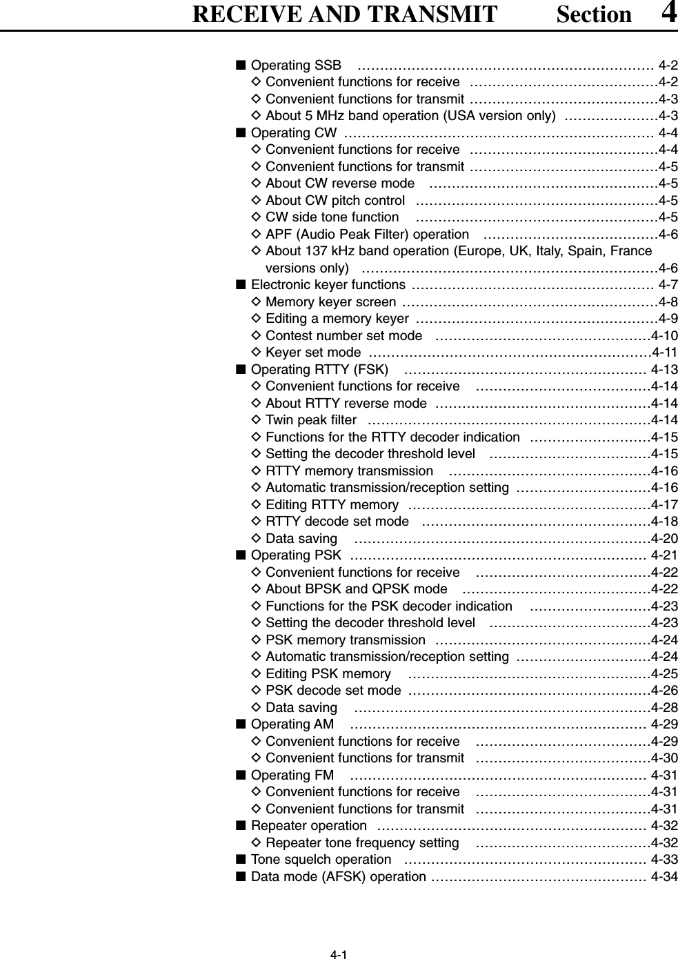 4-1RECEIVE AND TRANSMIT Section 4■Operating SSB  ………………………………………………………… 4-2DConvenient functions for receive  ……………………………………4-2DConvenient functions for transmit ……………………………………4-3DAbout 5 MHz band operation (USA version only)  …………………4-3■Operating CW  …………………………………………………………… 4-4DConvenient functions for receive  ……………………………………4-4DConvenient functions for transmit ……………………………………4-5DAbout CW reverse mode  ……………………………………………4-5DAbout CW pitch control  ………………………………………………4-5DCW side tone function  ………………………………………………4-5DAPF (Audio Peak Filter) operation  …………………………………4-6DAbout 137 kHz band operation (Europe, UK, Italy, Spain, Franceversions only) …………………………………………………………4-6■Electronic keyer functions ……………………………………………… 4-7DMemory keyer screen …………………………………………………4-8DEditing a memory keyer  ………………………………………………4-9DContest number set mode  …………………………………………4-10DKeyer set mode  ………………………………………………………4-11■Operating RTTY (FSK)  ……………………………………………… 4-13DConvenient functions for receive  …………………………………4-14DAbout RTTY reverse mode  …………………………………………4-14DTwin peak filter  ………………………………………………………4-14DFunctions for the RTTY decoder indication  ………………………4-15DSetting the decoder threshold level  ………………………………4-15DRTTY memory transmission  ………………………………………4-16DAutomatic transmission/reception setting  …………………………4-16DEditing RTTY memory  ………………………………………………4-17DRTTY decode set mode  ……………………………………………4-18DData saving  …………………………………………………………4-20■Operating PSK  ………………………………………………………… 4-21DConvenient functions for receive  …………………………………4-22DAbout BPSK and QPSK mode  ……………………………………4-22DFunctions for the PSK decoder indication  ………………………4-23DSetting the decoder threshold level  ………………………………4-23DPSK memory transmission  …………………………………………4-24DAutomatic transmission/reception setting  …………………………4-24DEditing PSK memory  ………………………………………………4-25DPSK decode set mode  ………………………………………………4-26DData saving  …………………………………………………………4-28■Operating AM  ………………………………………………………… 4-29DConvenient functions for receive  …………………………………4-29DConvenient functions for transmit  …………………………………4-30■Operating FM  ………………………………………………………… 4-31DConvenient functions for receive  …………………………………4-31DConvenient functions for transmit  …………………………………4-31■Repeater operation  …………………………………………………… 4-32DRepeater tone frequency setting  …………………………………4-32■Tone squelch operation  ……………………………………………… 4-33■Data mode (AFSK) operation ………………………………………… 4-34