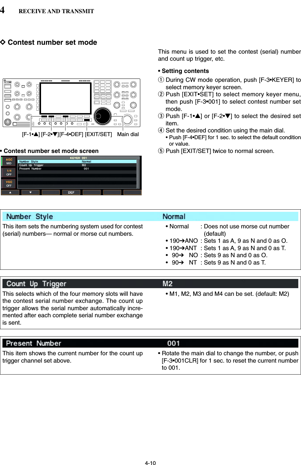 4-10DContest number set modeThis menu is used to set the contest (serial) numberand count up trigger, etc.• Setting contentsqDuring CW mode operation, push [F-3•KEYER] toselect memory keyer screen.wPush [EXIT•SET] to select memory keyer menu,then push [F-3•001] to select contest number setmode.ePush [F-1•Y] or [F-2•Z] to select the desired setitem.rSet the desired condition using the main dial.• Push [F-4•DEF] for 1 sec. to select the default conditionor value.• Contest number set mode screen tPush [EXIT/SET] twice to normal screen.[F-1•Y] Main dial[EXIT/SET][F-2•Z][F-4•DEF]4RECEIVE AND TRANSMITThis item sets the numbering system used for contest(serial) numbers— normal or morse cut numbers.• Normal  : Does not use morse cut number(default)• 190➔ANO : Sets 1 as A, 9 as N and 0 as O.• 190➔ANT : Sets 1 as A, 9 as N and 0 as T.•90➔NO : Sets 9 as N and 0 as O.•90➔NT : Sets 9 as N and 0 as T.This selects which of the four memory slots will havethe contest serial number exchange. The count uptrigger allows the serial number automatically incre-mented after each complete serial number exchangeis sent.• M1, M2, M3 and M4 can be set. (default: M2)This item shows the current number for the count uptrigger channel set above.• Rotate the main dial to change the number, or push[F-3•001CLR] for 1 sec. to reset the current numberto 001.