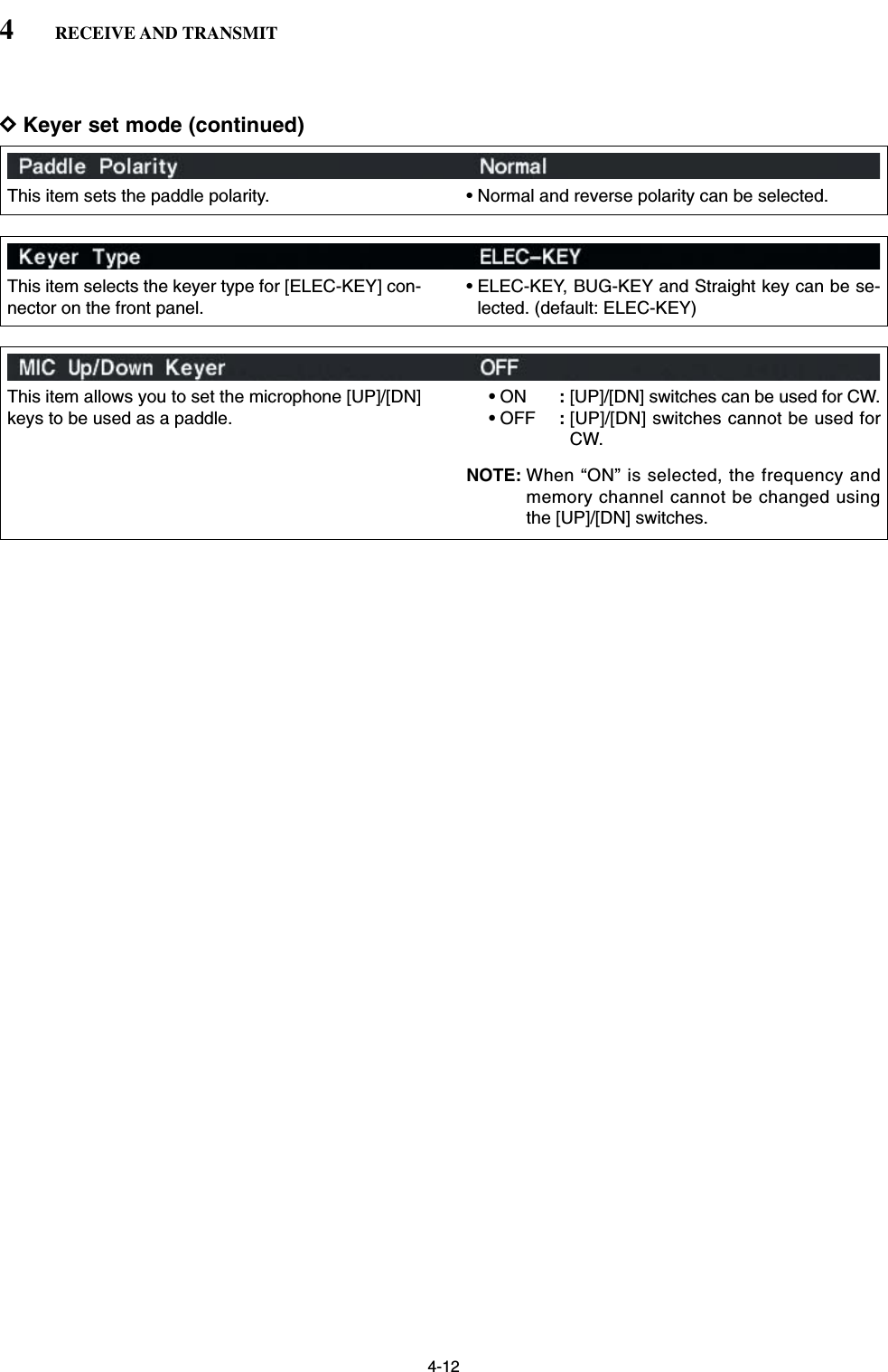 4-12DKeyer set mode (continued)4RECEIVE AND TRANSMITThis item sets the paddle polarity. • Normal and reverse polarity can be selected.This item selects the keyer type for [ELEC-KEY] con-nector on the front panel.• ELEC-KEY, BUG-KEY and Straight key can be se-lected. (default: ELEC-KEY)This item allows you to set the microphone [UP]/[DN]keys to be used as a paddle.•ON :[UP]/[DN] switches can be used for CW.•OFF :[UP]/[DN] switches cannot be used forCW.NOTE: When “ON” is selected, the frequency andmemory channel cannot be changed usingthe [UP]/[DN] switches.