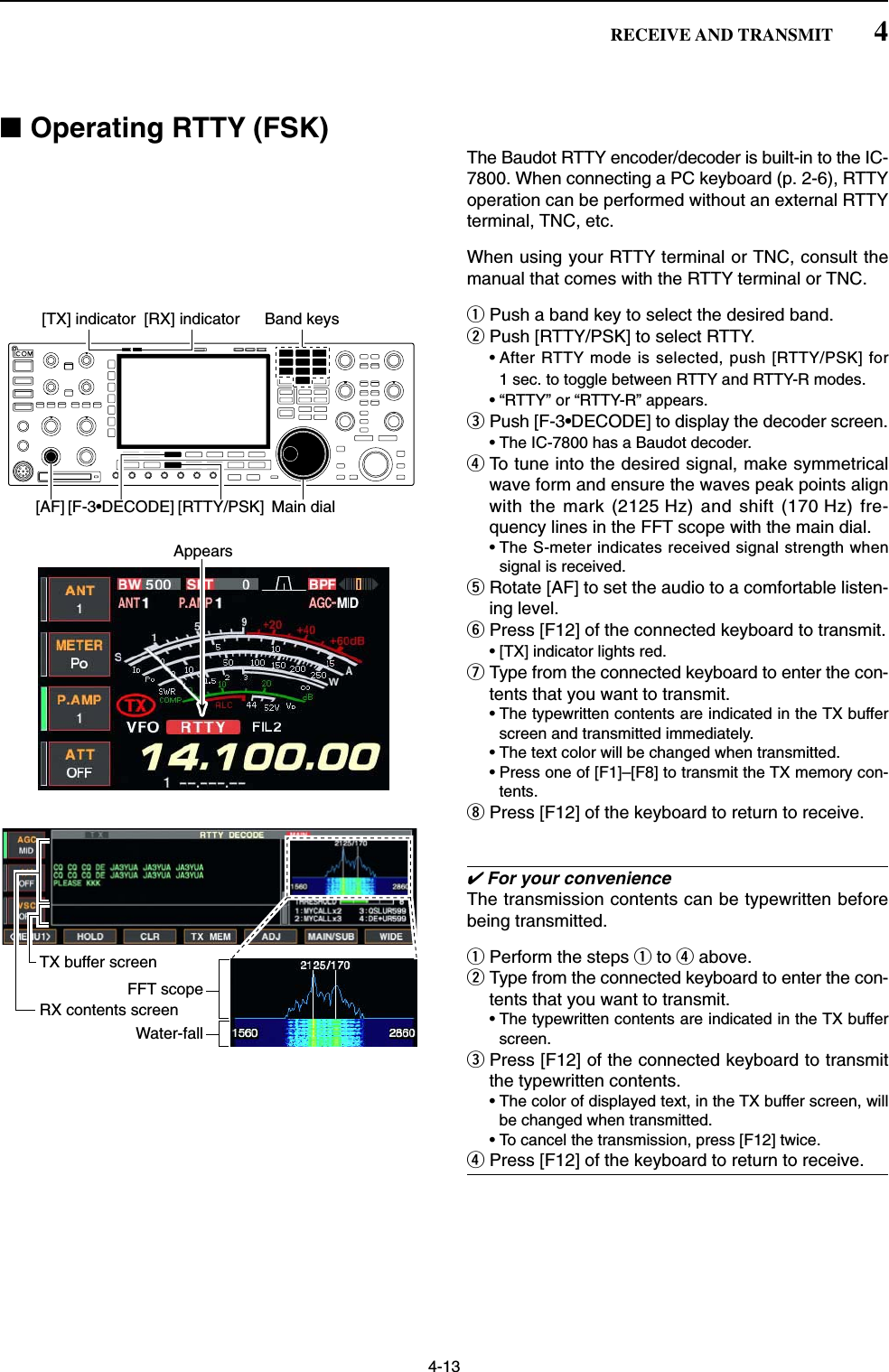 4-13■Operating RTTY (FSK)The Baudot RTTY encoder/decoder is built-in to the IC-7800. When connecting a PC keyboard (p. 2-6), RTTYoperation can be performed without an external RTTYterminal, TNC, etc.When using your RTTY terminal or TNC, consult themanual that comes with the RTTY terminal or TNC.qPush a band key to select the desired band.wPush [RTTY/PSK] to select RTTY.• After RTTY mode is selected, push [RTTY/PSK] for1 sec. to toggle between RTTY and RTTY-R modes.• “RTTY” or “RTTY-R” appears.ePush [F-3•DECODE] to display the decoder screen.• The IC-7800 has a Baudot decoder.rTo tune into the desired signal, make symmetricalwave form and ensure the waves peak points alignwith the mark (2125 Hz) and shift (170 Hz) fre-quency lines in the FFT scope with the main dial. • The S-meter indicates received signal strength whensignal is received.tRotate [AF] to set the audio to a comfortable listen-ing level.yPress [F12] of the connected keyboard to transmit.• [TX] indicator lights red.uType from the connected keyboard to enter the con-tents that you want to transmit.• The typewritten contents are indicated in the TX bufferscreen and transmitted immediately.• The text color will be changed when transmitted. • Press one of [F1]–[F8] to transmit the TX memory con-tents.iPress [F12] of the keyboard to return to receive.✔For your convenienceThe transmission contents can be typewritten beforebeing transmitted.qPerform the steps qto rabove.wType from the connected keyboard to enter the con-tents that you want to transmit.• The typewritten contents are indicated in the TX bufferscreen.ePress [F12] of the connected keyboard to transmitthe typewritten contents.• The color of displayed text, in the TX buffer screen, willbe changed when transmitted. • To cancel the transmission, press [F12] twice.rPress [F12] of the keyboard to return to receive.FFT scopeTX buffer screenRX contents screenWater-fallAppears[TX] indicator [RX] indicator[F-3•DECODE] [RTTY/PSK][AF] Main dialBand keys4RECEIVE AND TRANSMIT