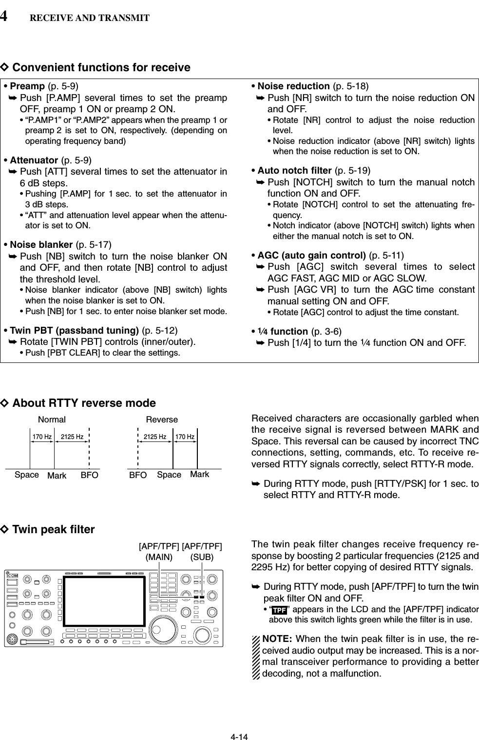 4-14DConvenient functions for receiveDAbout RTTY reverse modeReceived characters are occasionally garbled whenthe receive signal is reversed between MARK andSpace. This reversal can be caused by incorrect TNCconnections, setting, commands, etc. To receive re-versed RTTY signals correctly, select RTTY-R mode.➥During RTTY mode, push [RTTY/PSK] for 1 sec. toselect RTTY and RTTY-R mode.DTwin peak filterThe twin peak filter changes receive frequency re-sponse by boosting 2 particular frequencies (2125 and2295 Hz) for better copying of desired RTTY signals.➥During RTTY mode, push [APF/TPF] to turn the twinpeak filter ON and OFF.• “ ” appears in the LCD and the [APF/TPF] indicatorabove this switch lights green while the filter is in use.NOTE: When the twin peak filter is in use, the re-ceived audio output may be increased. This is a nor-mal transceiver performance to providing a betterdecoding, not a malfunction.TPF[APF/TPF](SUB)[APF/TPF](MAIN)Normal ReverseSpace Mark BFO Space MarkBFO170 Hz 2125 Hz 170 Hz2125 Hz• Preamp (p. 5-9)➥Push [P.AMP] several times to set the preampOFF, preamp 1 ON or preamp 2 ON.• “P.AMP1” or “P.AMP2” appears when the preamp 1 orpreamp 2 is set to ON, respectively. (depending onoperating frequency band)• Attenuator (p. 5-9)➥Push [ATT] several times to set the attenuator in6 dB steps.• Pushing [P.AMP] for 1 sec. to set the attenuator in3 dB steps.• “ATT” and attenuation level appear when the attenu-ator is set to ON.• Noise blanker (p. 5-17)➥Push [NB] switch to turn the noise blanker ONand OFF, and then rotate [NB] control to adjustthe threshold level.• Noise blanker indicator (above [NB] switch) lightswhen the noise blanker is set to ON.• Push [NB] for 1 sec. to enter noise blanker set mode.• Twin PBT (passband tuning) (p. 5-12)➥Rotate [TWIN PBT] controls (inner/outer).• Push [PBT CLEAR] to clear the settings.• Noise reduction (p. 5-18)➥Push [NR] switch to turn the noise reduction ONand OFF.• Rotate [NR] control to adjust the noise reductionlevel.• Noise reduction indicator (above [NR] switch) lightswhen the noise reduction is set to ON.• Auto notch filter (p. 5-19)➥Push [NOTCH] switch to turn the manual notchfunction ON and OFF.• Rotate [NOTCH] control to set the attenuating fre-quency.• Notch indicator (above [NOTCH] switch) lights wheneither the manual notch is set to ON.• AGC (auto gain control) (p. 5-11)➥Push [AGC] switch several times to selectAGC FAST, AGC MID or AGC SLOW.➥Push [AGC VR] to turn the AGC time constantmanual setting ON and OFF.• Rotate [AGC] control to adjust the time constant.•1⁄4function (p. 3-6)➥Push [1/4] to turn the 1⁄4function ON and OFF.4RECEIVE AND TRANSMIT