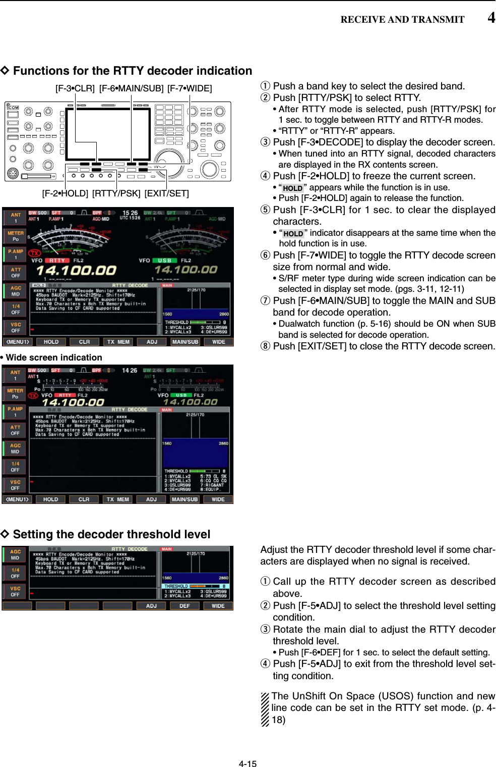 4-15DFunctions for the RTTY decoder indicationqPush a band key to select the desired band.wPush [RTTY/PSK] to select RTTY.• After RTTY mode is selected, push [RTTY/PSK] for1 sec. to toggle between RTTY and RTTY-R modes.• “RTTY” or “RTTY-R” appears.ePush [F-3•DECODE] to display the decoder screen.• When tuned into an RTTY signal, decoded charactersare displayed in the RX contents screen.rPush [F-2•HOLD] to freeze the current screen.• “ ” appears while the function is in use.• Push [F-2•HOLD] again to release the function.tPush [F-3•CLR] for 1 sec. to clear the displayedcharacters.•“ ” indicator disappears at the same time when thehold function is in use.yPush [F-7•WIDE] to toggle the RTTY decode screensize from normal and wide.• S/RF meter type during wide screen indication can beselected in display set mode. (pgs. 3-11, 12-11)uPush [F-6•MAIN/SUB] to toggle the MAIN and SUBband for decode operation.• Dualwatch function (p. 5-16) should be ON when SUBband is selected for decode operation.iPush [EXIT/SET] to close the RTTY decode screen.• Wide screen indicationDSetting the decoder threshold levelAdjust the RTTY decoder threshold level if some char-acters are displayed when no signal is received.qCall up the RTTY decoder screen as describedabove.wPush [F-5•ADJ] to select the threshold level settingcondition.eRotate the main dial to adjust the RTTY decoderthreshold level.• Push [F-6•DEF] for 1 sec. to select the default setting.rPush [F-5•ADJ] to exit from the threshold level set-ting condition.The UnShift On Space (USOS) function and newline code can be set in the RTTY set mode. (p. 4-18)HOLDHOLD[F-3•CLR] [F-6•MAIN/SUB] [F-7•WIDE][F-2•HOLD] [RTTY/PSK] [EXIT/SET]4RECEIVE AND TRANSMIT