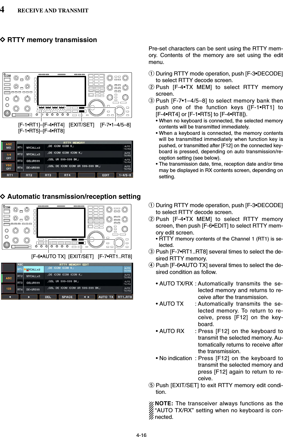 4-16DRTTY memory transmissionPre-set characters can be sent using the RTTY mem-ory. Contents of the memory are set using the editmenu.qDuring RTTY mode operation, push [F-3•DECODE]to select RTTY decode screen.wPush [F-4•TX MEM] to select RTTY memoryscreen.ePush [F-7•1–4/5–8] to select memory bank thenpush one of the function keys ([F-1•RT1] to [F-4•RT4] or [F-1•RT5] to [F-4•RT8]). • When no keyboard is connected, the selected memorycontents will be transmitted immediately.• When a keyboard is connected, the memory contentswill be transmitted immediately when function key ispushed, or transmitted after [F12] on the connected key-board is pressed, depending on auto transmission/re-ception setting (see below).• The transmission date, time, reception date and/or timemay be displayed in RX contents screen, depending onsetting.DAutomatic transmission/reception settingqDuring RTTY mode operation, push [F-3•DECODE]to select RTTY decode screen.wPush [F-4•TX MEM] to select RTTY memoryscreen, then push [F-6•EDIT] to select RTTY mem-ory edit screen.•RTTY memory contents of the Channel 1 (RT1) is se-lected.ePush [F-7•RT1..RT8] several times to select the de-sired RTTY memory.rPush [F-6•AUTO TX] several times to select the de-sired condition as follow.• AUTO TX/RX : Automatically transmits the se-lected memory and returns to re-ceive after the transmission.• AUTO TX : Automatically transmits the se-lected memory. To return to re-ceive, press [F12] on the key-board.• AUTO RX : Press [F12] on the keyboard totransmit the selected memory. Au-tomatically returns to receive afterthe transmission.• No indication : Press [F12] on the keyboard totransmit the selected memory andpress [F12] again to return to re-ceive.tPush [EXIT/SET] to exit RTTY memory edit condi-tion.NOTE: The transceiver always functions as the“AUTO TX/RX” setting when no keyboard is con-nected.[F-6•AUTO TX] [F-7•RT1..RT8][EXIT/SET][F-7•1–4/5–8][F-1•RT1]–[F-4•RT4][F-1•RT5]–[F-4•RT8][EXIT/SET]4RECEIVE AND TRANSMIT