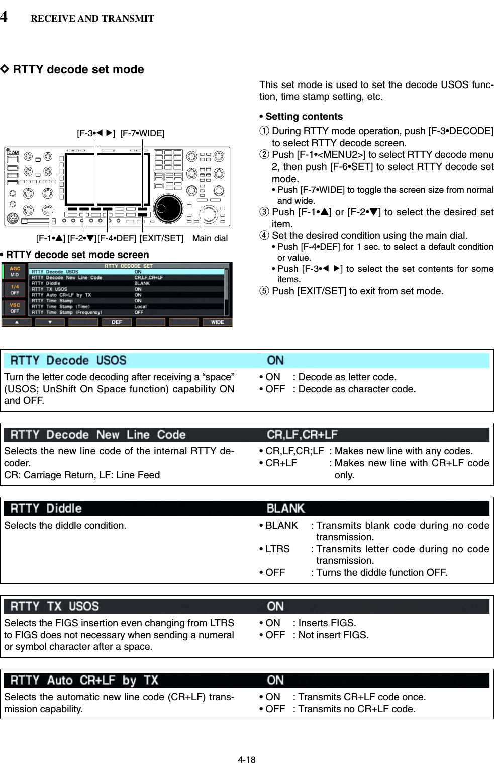 4-18DRTTY decode set modeThis set mode is used to set the decode USOS func-tion, time stamp setting, etc.• Setting contentsqDuring RTTY mode operation, push [F-3•DECODE]to select RTTY decode screen.wPush [F-1•&lt;MENU2&gt;] to select RTTY decode menu2, then push [F-6•SET] to select RTTY decode setmode.• Push [F-7•WIDE] to toggle the screen size from normaland wide.ePush [F-1•Y] or [F-2•Z] to select the desired setitem.rSet the desired condition using the main dial.• Push [F-4•DEF] for 1 sec. to select a default conditionor value.• Push [F-3•Ω≈] to select the set contents for someitems.tPush [EXIT/SET] to exit from set mode.[F-1•Y] Main dial[EXIT/SET][F-2•Z][F-4•DEF][F-3•Ω ≈] [F-7•WIDE]4RECEIVE AND TRANSMIT• RTTY decode set mode screenTurn the letter code decoding after receiving a “space”(USOS; UnShift On Space function) capability ONand OFF.• ON : Decode as letter code.• OFF : Decode as character code.Selects the new line code of the internal RTTY de-coder.CR: Carriage Return, LF: Line Feed• CR,LF,CR;LF : Makes new line with any codes.• CR+LF : Makes new line with CR+LF codeonly.Selects the diddle condition. • BLANK : Transmits blank code during no codetransmission.• LTRS : Transmits letter code during no codetransmission.• OFF : Turns the diddle function OFF.Selects the FIGS insertion even changing from LTRSto FIGS does not necessary when sending a numeralor symbol character after a space.• ON : Inserts FIGS.• OFF : Not insert FIGS.Selects the automatic new line code (CR+LF) trans-mission capability.• ON : Transmits CR+LF code once.• OFF : Transmits no CR+LF code.