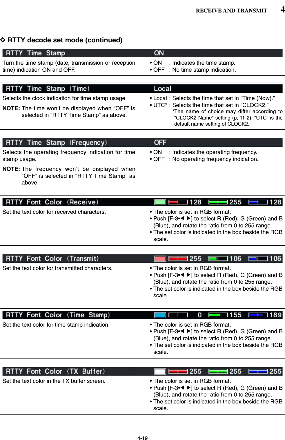 4-19DRTTY decode set mode (continued)4RECEIVE AND TRANSMITTurn the time stamp (date, transmission or receptiontime) indication ON and OFF.• ON : Indicates the time stamp.• OFF : No time stamp indication.Selects the clock indication for time stamp usage.NOTE: The time won’t be displayed when “OFF” isselected in “RTTY Time Stamp” as above.• Local : Selects the time that set in “Time (Now).”• UTC* : Selects the time that set in “CLOCK2.”*The name of choice may differ according to“CLOCK2 Name” setting (p, 11-2). “UTC” is thedefault name setting of CLOCK2. Set the text color for transmitted characters. • The color is set in RGB format.• Push [F-3•Ω≈] to select R (Red), G (Green) and B(Blue), and rotate the ratio from 0 to 255 range.• The set color is indicated in the box beside the RGBscale.Selects the operating frequency indication for timestamp usage.NOTE: The frequency won’t be displayed when“OFF” is selected in “RTTY Time Stamp” asabove.• ON : Indicates the operating frequency.• OFF : No operating frequency indication.Set the text color for received characters. • The color is set in RGB format.• Push [F-3•Ω≈] to select R (Red), G (Green) and B(Blue), and rotate the ratio from 0 to 255 range.• The set color is indicated in the box beside the RGBscale.Set the text color for time stamp indication. • The color is set in RGB format.• Push [F-3•Ω≈] to select R (Red), G (Green) and B(Blue), and rotate the ratio from 0 to 255 range.• The set color is indicated in the box beside the RGBscale.Set the text color in the TX buffer screen. • The color is set in RGB format.• Push [F-3•Ω≈] to select R (Red), G (Green) and B(Blue), and rotate the ratio from 0 to 255 range.• The set color is indicated in the box beside the RGBscale.
