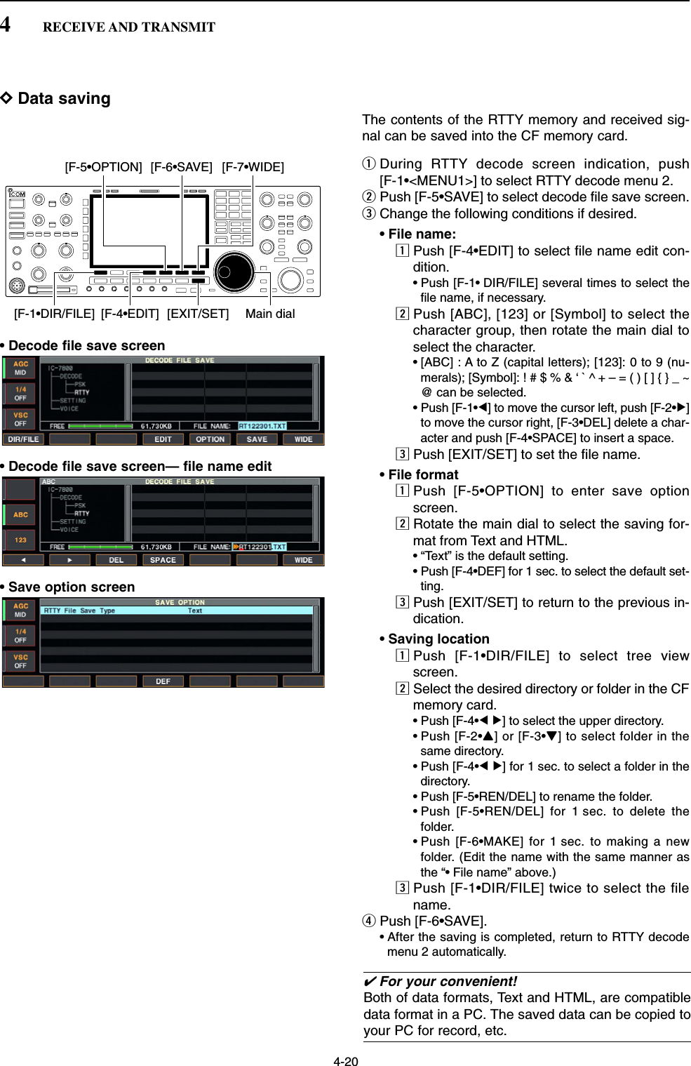 4-20DData savingThe contents of the RTTY memory and received sig-nal can be saved into the CF memory card.qDuring RTTY decode screen indication, push [F-1•&lt;MENU1&gt;] to select RTTY decode menu 2.wPush [F-5•SAVE] to select decode file save screen.eChange the following conditions if desired.• File name:zPush [F-4•EDIT] to select file name edit con-dition.• Push [F-1• DIR/FILE] several times to select thefile name, if necessary.xPush [ABC], [123] or [Symbol] to select thecharacter group, then rotate the main dial toselect the character.• [ABC] : A to Z (capital letters); [123]: 0 to 9 (nu-merals); [Symbol]: ! # $ % &amp; ‘ ` ^ + – = ( ) [ ] { } _ ~@ can be selected.• Push [F-1•Ω] to move the cursor left, push [F-2•≈]to move the cursor right, [F-3•DEL] delete a char-acter and push [F-4•SPACE] to insert a space.cPush [EXIT/SET] to set the file name.• File formatzPush [F-5•OPTION] to enter save optionscreen.xRotate the main dial to select the saving for-mat from Text and HTML.• “Text” is the default setting.• Push [F-4•DEF] for 1 sec. to select the default set-ting.cPush [EXIT/SET] to return to the previous in-dication.• Saving locationzPush [F-1•DIR/FILE] to select tree viewscreen.xSelect the desired directory or folder in the CFmemory card.• Push [F-4•Ω≈] to select the upper directory.• Push [F-2•Y] or [F-3•Z] to select folder in thesame directory.• Push [F-4•Ω≈] for 1 sec. to select a folder in thedirectory.• Push [F-5•REN/DEL] to rename the folder.• Push [F-5•REN/DEL] for 1 sec. to delete thefolder.• Push [F-6•MAKE] for 1 sec. to making a newfolder. (Edit the name with the same manner asthe “• File name” above.)cPush [F-1•DIR/FILE] twice to select the filename.rPush [F-6•SAVE].• After the saving is completed, return to RTTY decodemenu 2 automatically.[F-1•DIR/FILE] Main dial[EXIT/SET][F-4•EDIT][F-5•OPTION] [F-6•SAVE] [F-7•WIDE]4RECEIVE AND TRANSMIT• Decode file save screen• Decode file save screen— file name edit• Save option screen✔For your convenient!Both of data formats, Text and HTML, are compatibledata format in a PC. The saved data can be copied toyour PC for record, etc.