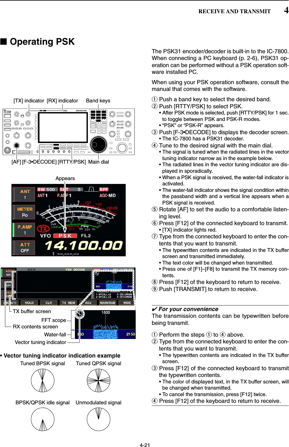 4-21■Operating PSKThe PSK31 encoder/decoder is built-in to the IC-7800.When connecting a PC keyboard (p. 2-6), PSK31 op-eration can be performed without a PSK operation soft-ware installed PC.When using your PSK operation software, consult themanual that comes with the software.qPush a band key to select the desired band.wPush [RTTY/PSK] to select PSK.• After PSK mode is selected, push [RTTY/PSK] for 1 sec.to toggle between PSK and PSK-R modes.• “PSK” or “PSK-R” appears.ePush [F-3•DECODE] to displays the decoder screen.• The IC-7800 has a PSK31 decoder.rTune to the desired signal with the main dial.• The signal is tuned when the radiated lines in the vectortuning indicator narrow as in the example below.• The radiated lines in the vector tuning indicator are dis-played in sporadically.• When a PSK signal is received, the water-fall indicator isactivated.• The water-fall indicator shows the signal condition withinthe passband width and a vertical line appears when aPSK signal is received.tRotate [AF] to set the audio to a comfortable listen-ing level.yPress [F12] of the connected keyboard to transmit.• [TX] indicator lights red.uType from the connected keyboard to enter the con-tents that you want to transmit.• The typewritten contents are indicated in the TX bufferscreen and transmitted immediately.• The text color will be changed when transmitted. • Press one of [F1]–[F8] to transmit the TX memory con-tents.iPress [F12] of the keyboard to return to receive.oPush [TRANSMIT] to return to receive.✔For your convenienceThe transmission contents can be typewritten beforebeing transmit.qPerform the steps qto rabove.wType from the connected keyboard to enter the con-tents that you want to transmit.• The typewritten contents are indicated in the TX bufferscreen.ePress [F12] of the connected keyboard to transmitthe typewritten contents.• The color of displayed text, in the TX buffer screen, willbe changed when transmitted. • To cancel the transmission, press [F12] twice.rPress [F12] of the keyboard to return to receive.FFT scopeVector tuning indicatorTX buffer screenRX contents screenWater-fallAppears[TX] indicator [RX] indicator[F-3•DECODE] [RTTY/PSK][AF] Main dialBand keys4RECEIVE AND TRANSMIT• Vector tuning indicator indication exampleTuned BPSK signalBPSK/QPSK idle signal Unmodulated signalTuned QPSK signal