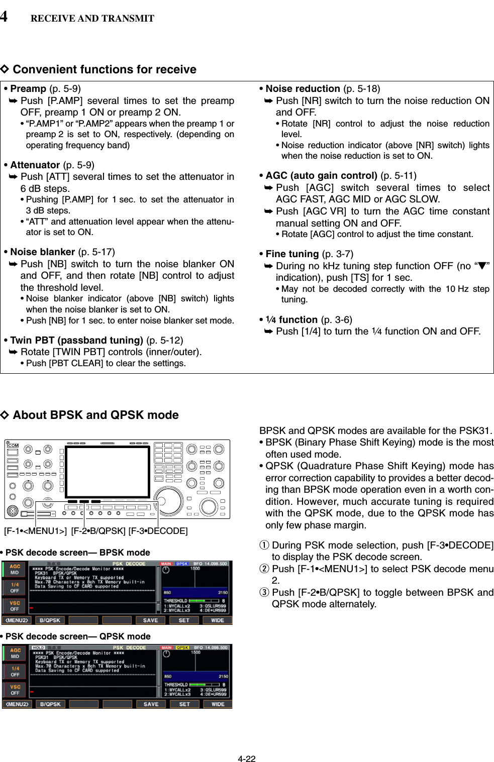 4-22DConvenient functions for receiveDAbout BPSK and QPSK modeBPSK and QPSK modes are available for the PSK31.• BPSK (Binary Phase Shift Keying) mode is the mostoften used mode.• QPSK (Quadrature Phase Shift Keying) mode haserror correction capability to provides a better decod-ing than BPSK mode operation even in a worth con-dition. However, much accurate tuning is requiredwith the QPSK mode, due to the QPSK mode hasonly few phase margin.qDuring PSK mode selection, push [F-3•DECODE]to display the PSK decode screen.wPush [F-1•&lt;MENU1&gt;] to select PSK decode menu2.ePush [F-2•B/QPSK] to toggle between BPSK andQPSK mode alternately.[F-3•DECODE][F-2•B/QPSK][F-1•&lt;MENU1&gt;]• Preamp (p. 5-9)➥Push [P.AMP] several times to set the preampOFF, preamp 1 ON or preamp 2 ON.• “P.AMP1” or “P.AMP2” appears when the preamp 1 orpreamp 2 is set to ON, respectively. (depending onoperating frequency band)• Attenuator (p. 5-9)➥Push [ATT] several times to set the attenuator in6 dB steps.• Pushing [P.AMP] for 1 sec. to set the attenuator in3 dB steps.• “ATT” and attenuation level appear when the attenu-ator is set to ON.• Noise blanker (p. 5-17)➥Push [NB] switch to turn the noise blanker ONand OFF, and then rotate [NB] control to adjustthe threshold level.• Noise blanker indicator (above [NB] switch) lightswhen the noise blanker is set to ON.• Push [NB] for 1 sec. to enter noise blanker set mode.• Twin PBT (passband tuning) (p. 5-12)➥Rotate [TWIN PBT] controls (inner/outer).• Push [PBT CLEAR] to clear the settings.• Noise reduction (p. 5-18)➥Push [NR] switch to turn the noise reduction ONand OFF.• Rotate [NR] control to adjust the noise reductionlevel.• Noise reduction indicator (above [NR] switch) lightswhen the noise reduction is set to ON.• AGC (auto gain control) (p. 5-11)➥Push [AGC] switch several times to selectAGC FAST, AGC MID or AGC SLOW.➥Push [AGC VR] to turn the AGC time constantmanual setting ON and OFF.• Rotate [AGC] control to adjust the time constant.• Fine tuning (p. 3-7)➥During no kHz tuning step function OFF (no “Z”indication), push [TS] for 1 sec.• May not be decoded correctly with the 10 Hz steptuning.•1⁄4function (p. 3-6)➥Push [1/4] to turn the 1⁄4function ON and OFF.4RECEIVE AND TRANSMIT• PSK decode screen— BPSK mode• PSK decode screen— QPSK mode