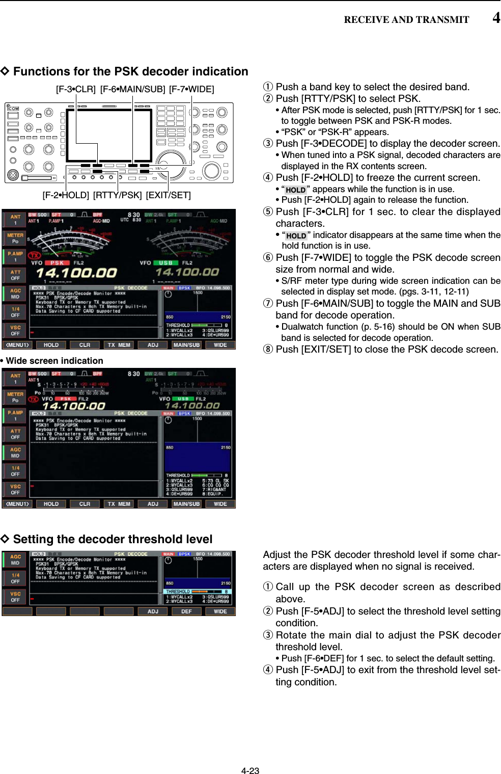 4-23DFunctions for the PSK decoder indicationqPush a band key to select the desired band.wPush [RTTY/PSK] to select PSK.• After PSK mode is selected, push [RTTY/PSK] for 1 sec.to toggle between PSK and PSK-R modes.• “PSK” or “PSK-R” appears.ePush [F-3•DECODE] to display the decoder screen.• When tuned into a PSK signal, decoded characters aredisplayed in the RX contents screen.rPush [F-2•HOLD] to freeze the current screen.• “ ” appears while the function is in use.• Push [F-2•HOLD] again to release the function.tPush [F-3•CLR] for 1 sec. to clear the displayedcharacters.•“ ” indicator disappears at the same time when thehold function is in use.yPush [F-7•WIDE] to toggle the PSK decode screensize from normal and wide.• S/RF meter type during wide screen indication can beselected in display set mode. (pgs. 3-11, 12-11)uPush [F-6•MAIN/SUB] to toggle the MAIN and SUBband for decode operation.• Dualwatch function (p. 5-16) should be ON when SUBband is selected for decode operation.iPush [EXIT/SET] to close the PSK decode screen.• Wide screen indicationDSetting the decoder threshold levelAdjust the PSK decoder threshold level if some char-acters are displayed when no signal is received.qCall up the PSK decoder screen as describedabove.wPush [F-5•ADJ] to select the threshold level settingcondition.eRotate the main dial to adjust the PSK decoderthreshold level.• Push [F-6•DEF] for 1 sec. to select the default setting.rPush [F-5•ADJ] to exit from the threshold level set-ting condition.HOLDHOLD[F-3•CLR] [F-6•MAIN/SUB] [F-7•WIDE][F-2•HOLD] [RTTY/PSK] [EXIT/SET]4RECEIVE AND TRANSMIT