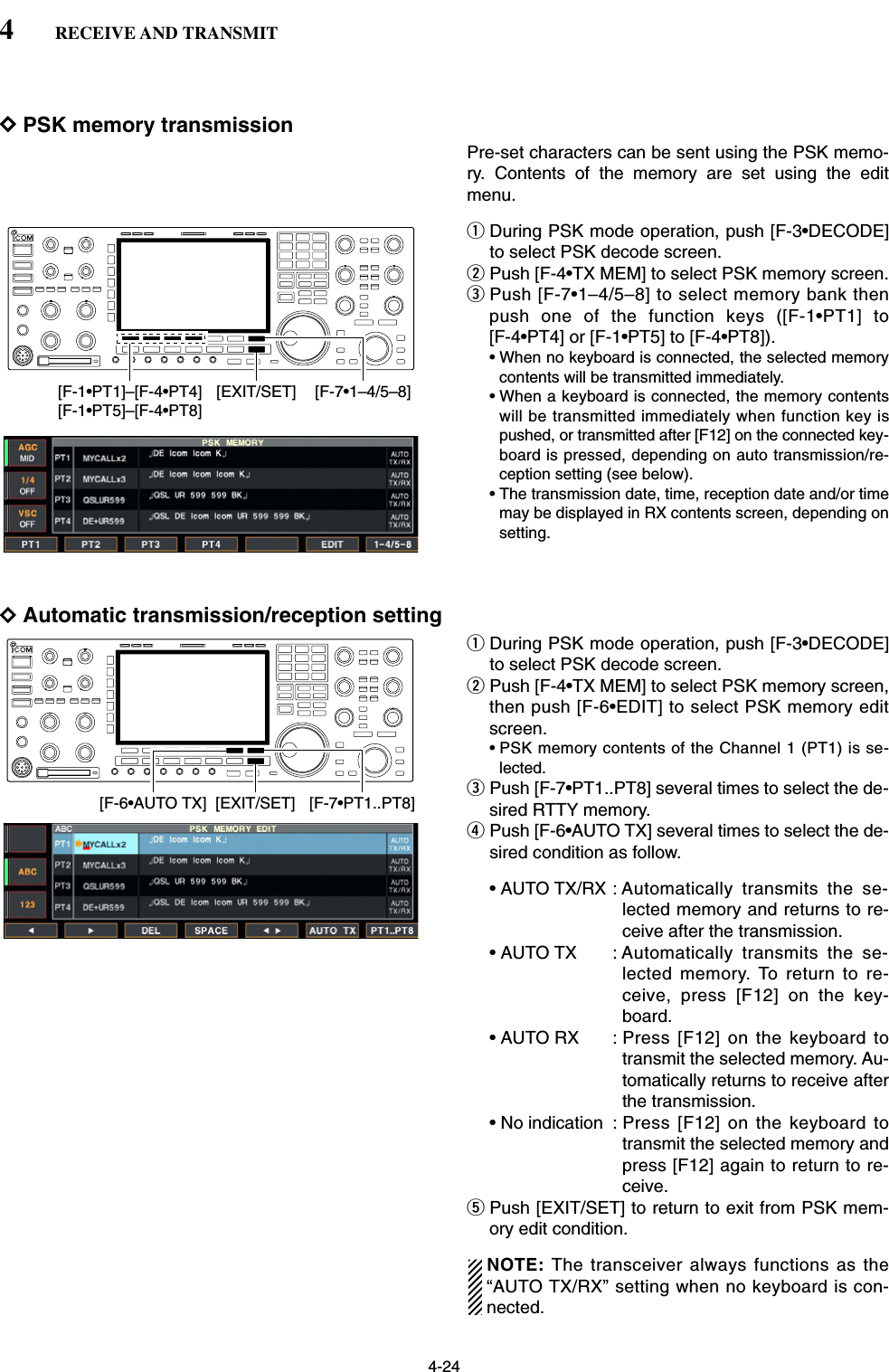 4-24DPSK memory transmissionPre-set characters can be sent using the PSK memo-ry. Contents of the memory are set using the editmenu.qDuring PSK mode operation, push [F-3•DECODE]to select PSK decode screen.wPush [F-4•TX MEM] to select PSK memory screen.ePush [F-7•1–4/5–8] to select memory bank thenpush one of the function keys ([F-1•PT1] to [F-4•PT4] or [F-1•PT5] to [F-4•PT8]).• When no keyboard is connected, the selected memorycontents will be transmitted immediately.• When a keyboard is connected, the memory contentswill be transmitted immediately when function key ispushed, or transmitted after [F12] on the connected key-board is pressed, depending on auto transmission/re-ception setting (see below).• The transmission date, time, reception date and/or timemay be displayed in RX contents screen, depending onsetting.DAutomatic transmission/reception settingqDuring PSK mode operation, push [F-3•DECODE]to select PSK decode screen.wPush [F-4•TX MEM] to select PSK memory screen,then push [F-6•EDIT] to select PSK memory editscreen.• PSK memory contents of the Channel 1 (PT1) is se-lected.ePush [F-7•PT1..PT8] several times to select the de-sired RTTY memory.rPush [F-6•AUTO TX] several times to select the de-sired condition as follow.• AUTO TX/RX : Automatically transmits the se-lected memory and returns to re-ceive after the transmission.• AUTO TX : Automatically transmits the se-lected memory. To return to re-ceive, press [F12] on the key-board.• AUTO RX : Press [F12] on the keyboard totransmit the selected memory. Au-tomatically returns to receive afterthe transmission.• No indication : Press [F12] on the keyboard totransmit the selected memory andpress [F12] again to return to re-ceive.tPush [EXIT/SET] to return to exit from PSK mem-ory edit condition.NOTE: The transceiver always functions as the“AUTO TX/RX” setting when no keyboard is con-nected.[F-6•AUTO TX] [F-7•PT1..PT8][EXIT/SET][F-7•1–4/5–8][F-1•PT1]–[F-4•PT4][F-1•PT5]–[F-4•PT8][EXIT/SET]4RECEIVE AND TRANSMIT