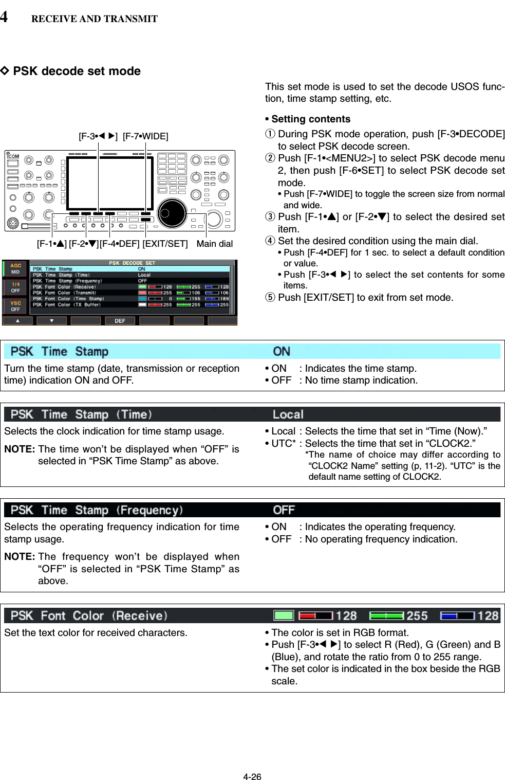 4-26DPSK decode set modeThis set mode is used to set the decode USOS func-tion, time stamp setting, etc.• Setting contentsqDuring PSK mode operation, push [F-3•DECODE]to select PSK decode screen.wPush [F-1•&lt;MENU2&gt;] to select PSK decode menu2, then push [F-6•SET] to select PSK decode setmode.• Push [F-7•WIDE] to toggle the screen size from normaland wide.ePush [F-1•Y] or [F-2•Z] to select the desired setitem.rSet the desired condition using the main dial.• Push [F-4•DEF] for 1 sec. to select a default conditionor value.• Push [F-3•Ω≈] to select the set contents for someitems.tPush [EXIT/SET] to exit from set mode.[F-1•Y] Main dial[EXIT/SET][F-2•Z][F-4•DEF][F-3•Ω ≈] [F-7•WIDE]4RECEIVE AND TRANSMITTurn the time stamp (date, transmission or receptiontime) indication ON and OFF.• ON : Indicates the time stamp.• OFF : No time stamp indication.Selects the clock indication for time stamp usage.NOTE: The time won’t be displayed when “OFF” isselected in “PSK Time Stamp” as above.• Local : Selects the time that set in “Time (Now).”• UTC* : Selects the time that set in “CLOCK2.”*The name of choice may differ according to“CLOCK2 Name” setting (p, 11-2). “UTC” is thedefault name setting of CLOCK2. Selects the operating frequency indication for timestamp usage.NOTE: The frequency won’t be displayed when“OFF” is selected in “PSK Time Stamp” asabove.• ON : Indicates the operating frequency.• OFF : No operating frequency indication.Set the text color for received characters. • The color is set in RGB format.• Push [F-3•Ω≈] to select R (Red), G (Green) and B(Blue), and rotate the ratio from 0 to 255 range.• The set color is indicated in the box beside the RGBscale.