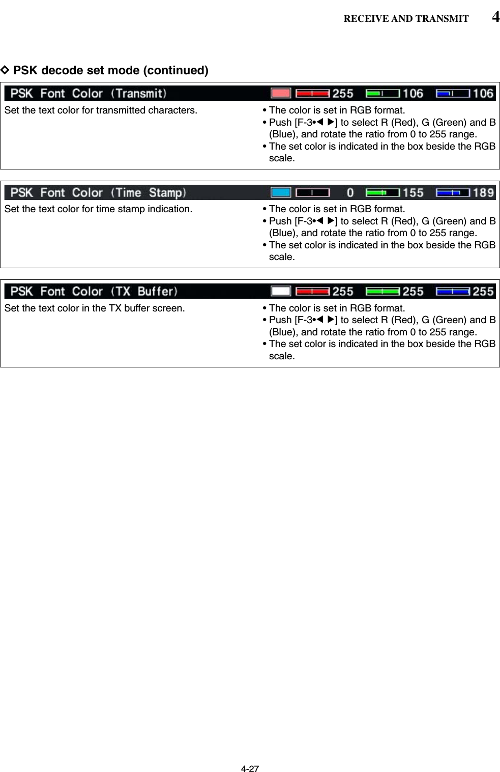 4-27DPSK decode set mode (continued)4RECEIVE AND TRANSMITSet the text color for transmitted characters. • The color is set in RGB format.• Push [F-3•Ω≈] to select R (Red), G (Green) and B(Blue), and rotate the ratio from 0 to 255 range.• The set color is indicated in the box beside the RGBscale.Set the text color for time stamp indication. • The color is set in RGB format.• Push [F-3•Ω≈] to select R (Red), G (Green) and B(Blue), and rotate the ratio from 0 to 255 range.• The set color is indicated in the box beside the RGBscale.Set the text color in the TX buffer screen. • The color is set in RGB format.• Push [F-3•Ω≈] to select R (Red), G (Green) and B(Blue), and rotate the ratio from 0 to 255 range.• The set color is indicated in the box beside the RGBscale.