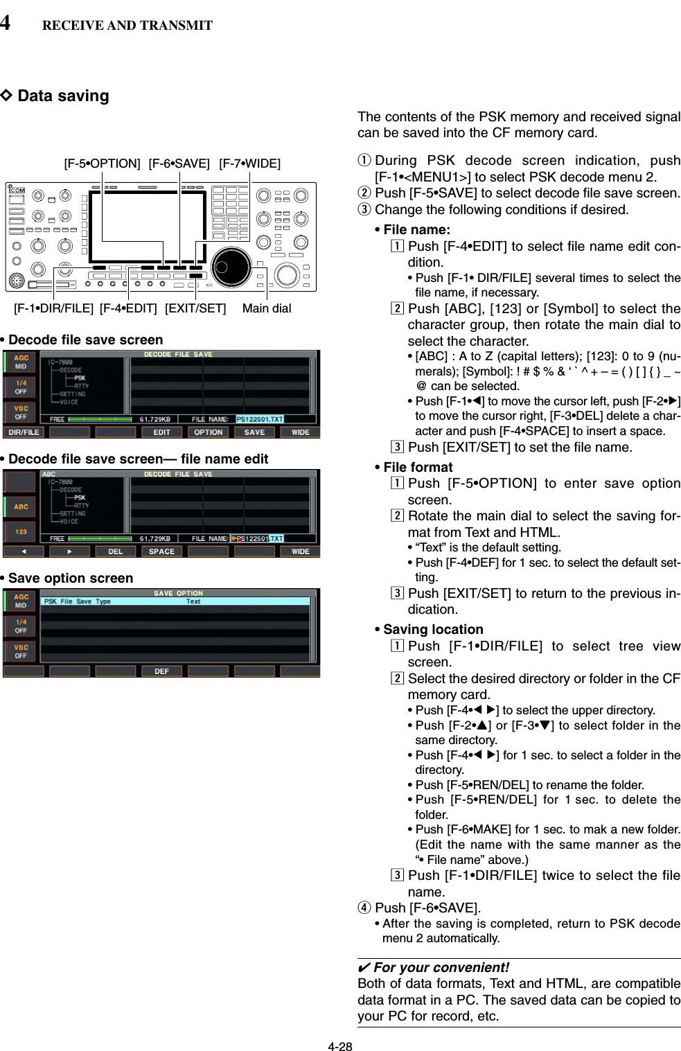 4-28DData savingThe contents of the PSK memory and received signalcan be saved into the CF memory card.qDuring PSK decode screen indication, push [F-1•&lt;MENU1&gt;] to select PSK decode menu 2.wPush [F-5•SAVE] to select decode file save screen.eChange the following conditions if desired.• File name:zPush [F-4•EDIT] to select file name edit con-dition.• Push [F-1• DIR/FILE] several times to select thefile name, if necessary.xPush [ABC], [123] or [Symbol] to select thecharacter group, then rotate the main dial toselect the character.• [ABC] : A to Z (capital letters); [123]: 0 to 9 (nu-merals); [Symbol]: ! # $ % &amp; ‘ ` ^ + – = ( ) [ ] { } _ ~@ can be selected.• Push [F-1•Ω] to move the cursor left, push [F-2•≈]to move the cursor right, [F-3•DEL] delete a char-acter and push [F-4•SPACE] to insert a space.cPush [EXIT/SET] to set the file name.• File formatzPush [F-5•OPTION] to enter save optionscreen.xRotate the main dial to select the saving for-mat from Text and HTML.• “Text” is the default setting.• Push [F-4•DEF] for 1 sec. to select the default set-ting.cPush [EXIT/SET] to return to the previous in-dication.• Saving locationzPush [F-1•DIR/FILE] to select tree viewscreen.xSelect the desired directory or folder in the CFmemory card.• Push [F-4•Ω≈] to select the upper directory.• Push [F-2•Y] or [F-3•Z] to select folder in thesame directory.• Push [F-4•Ω≈] for 1 sec. to select a folder in thedirectory.• Push [F-5•REN/DEL] to rename the folder.• Push [F-5•REN/DEL] for 1 sec. to delete thefolder.• Push [F-6•MAKE] for 1 sec. to mak a new folder.(Edit the name with the same manner as the“• File name” above.)cPush [F-1•DIR/FILE] twice to select the filename.rPush [F-6•SAVE].• After the saving is completed, return to PSK decodemenu 2 automatically.[F-1•DIR/FILE] Main dial[EXIT/SET][F-4•EDIT][F-5•OPTION] [F-6•SAVE] [F-7•WIDE]4RECEIVE AND TRANSMIT• Decode file save screen• Decode file save screen— file name edit• Save option screen✔For your convenient!Both of data formats, Text and HTML, are compatibledata format in a PC. The saved data can be copied toyour PC for record, etc.