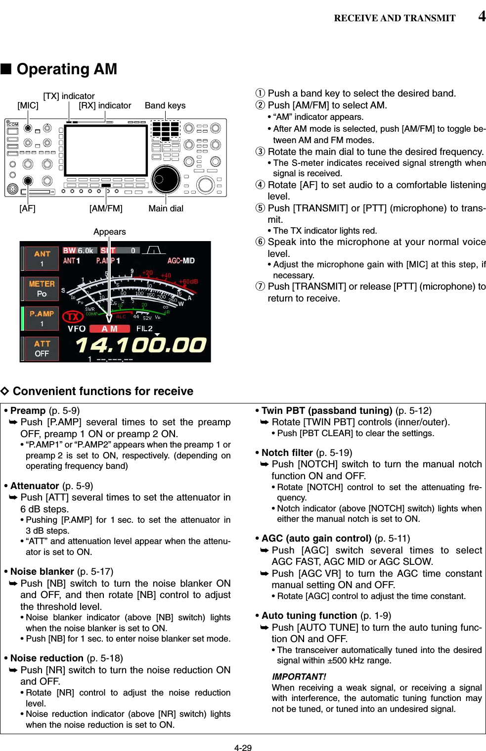 4-29■Operating AMqPush a band key to select the desired band.wPush [AM/FM] to select AM.• “AM” indicator appears.• After AM mode is selected, push [AM/FM] to toggle be-tween AM and FM modes.eRotate the main dial to tune the desired frequency.• The S-meter indicates received signal strength whensignal is received.rRotate [AF] to set audio to a comfortable listeninglevel.tPush [TRANSMIT] or [PTT] (microphone) to trans-mit.• The TX indicator lights red.ySpeak into the microphone at your normal voicelevel.• Adjust the microphone gain with [MIC] at this step, ifnecessary.uPush [TRANSMIT] or release [PTT] (microphone) toreturn to receive.DConvenient functions for receive• Preamp (p. 5-9)➥Push [P.AMP] several times to set the preampOFF, preamp 1 ON or preamp 2 ON.• “P.AMP1” or “P.AMP2” appears when the preamp 1 orpreamp 2 is set to ON, respectively. (depending onoperating frequency band)• Attenuator (p. 5-9)➥Push [ATT] several times to set the attenuator in6 dB steps.• Pushing [P.AMP] for 1 sec. to set the attenuator in3 dB steps.• “ATT” and attenuation level appear when the attenu-ator is set to ON.• Noise blanker (p. 5-17)➥Push [NB] switch to turn the noise blanker ONand OFF, and then rotate [NB] control to adjustthe threshold level.• Noise blanker indicator (above [NB] switch) lightswhen the noise blanker is set to ON.• Push [NB] for 1 sec. to enter noise blanker set mode.• Noise reduction (p. 5-18)➥Push [NR] switch to turn the noise reduction ONand OFF.• Rotate [NR] control to adjust the noise reductionlevel.• Noise reduction indicator (above [NR] switch) lightswhen the noise reduction is set to ON.• Twin PBT (passband tuning) (p. 5-12)➥Rotate [TWIN PBT] controls (inner/outer).• Push [PBT CLEAR] to clear the settings.• Notch filter (p. 5-19)➥Push [NOTCH] switch to turn the manual notchfunction ON and OFF.• Rotate [NOTCH] control to set the attenuating fre-quency.• Notch indicator (above [NOTCH] switch) lights wheneither the manual notch is set to ON.• AGC (auto gain control) (p. 5-11)➥Push [AGC] switch several times to selectAGC FAST, AGC MID or AGC SLOW.➥Push [AGC VR] to turn the AGC time constantmanual setting ON and OFF.• Rotate [AGC] control to adjust the time constant.• Auto tuning function (p. 1-9)➥Push [AUTO TUNE] to turn the auto tuning func-tion ON and OFF.• The transceiver automatically tuned into the desiredsignal within ±500 kHz range.IMPORTANT!When receiving a weak signal, or receiving a signalwith interference, the automatic tuning function maynot be tuned, or tuned into an undesired signal.Appears[TX] indicator[MIC] [RX] indicator[AM/FM][AF] Main dialBand keys4RECEIVE AND TRANSMIT