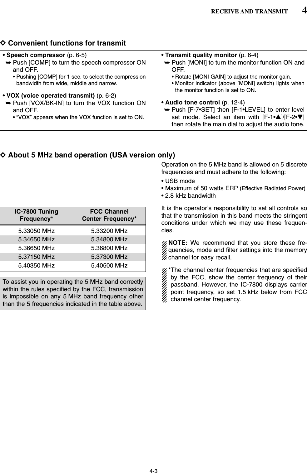 DConvenient functions for transmitDAbout 5 MHz band operation (USA version only)Operation on the 5 MHz band is allowed on 5 discretefrequencies and must adhere to the following: • USB mode• Maximum of 50 watts ERP (Effective Radiated Power)• 2.8 kHz bandwidthIt is the operator’s responsibility to set all controls sothat the transmission in this band meets the stringentconditions under which we may use these frequen-cies.NOTE: We recommend that you store these fre-quencies, mode and filter settings into the memorychannel for easy recall. *The channel center frequencies that are specifiedby the FCC, show the center frequency of theirpassband. However, the IC-7800 displays carrierpoint frequency, so set 1.5 kHz below from FCCchannel center frequency.• Speech compressor (p. 6-5)➥Push [COMP] to turn the speech compressor ONand OFF.• Pushing [COMP] for 1 sec. to select the compressionbandwidth from wide, middle and narrow.• VOX (voice operated transmit) (p. 6-2)➥Push [VOX/BK-IN] to turn the VOX function ONand OFF.• “VOX” appears when the VOX function is set to ON.• Transmit quality monitor (p. 6-4)➥Push [MONI] to turn the monitor function ON andOFF.• Rotate [MONI GAIN] to adjust the monitor gain.• Monitor indicator (above [MONI] switch) lights whenthe monitor function is set to ON.• Audio tone control (p. 12-4)➥Push [F-7•SET] then [F-1•LEVEL] to enter levelset mode. Select an item with [F-1•Y]/[F-2•Z]then rotate the main dial to adjust the audio tone.4-34RECEIVE AND TRANSMITIC-7800 Tuning  FCC ChannelFrequency* Center Frequency*5.33050 MHz 5.33200 MHz5.34650 MHz 5.34800 MHz5.36650 MHz 5.36800 MHz5.37150 MHz 5.37300 MHz5.40350 MHz 5.40500 MHzTo assist you in operating the 5 MHz band correctlywithin the rules specified by the FCC, transmissionis impossible on any 5 MHz band frequency otherthan the 5 frequencies indicated in the table above.