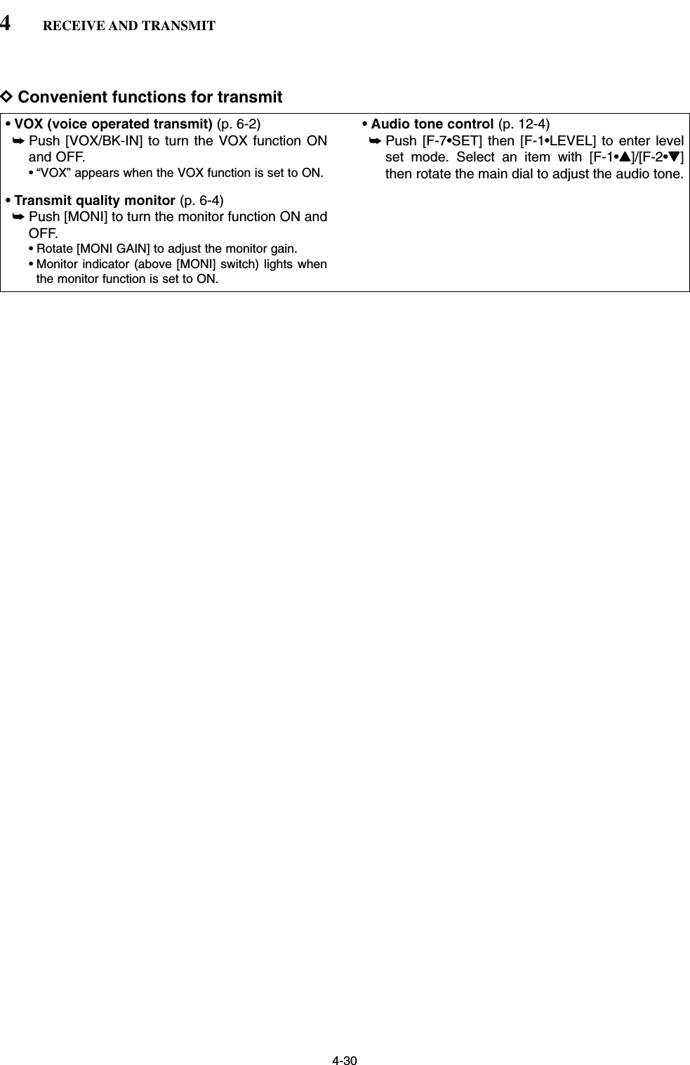 4-30DConvenient functions for transmit• VOX (voice operated transmit) (p. 6-2)➥Push [VOX/BK-IN] to turn the VOX function ONand OFF.• “VOX” appears when the VOX function is set to ON.• Transmit quality monitor (p. 6-4)➥Push [MONI] to turn the monitor function ON andOFF.• Rotate [MONI GAIN] to adjust the monitor gain.• Monitor indicator (above [MONI] switch) lights whenthe monitor function is set to ON.• Audio tone control (p. 12-4)➥Push [F-7•SET] then [F-1•LEVEL] to enter levelset mode. Select an item with [F-1•Y]/[F-2•Z]then rotate the main dial to adjust the audio tone.4RECEIVE AND TRANSMIT