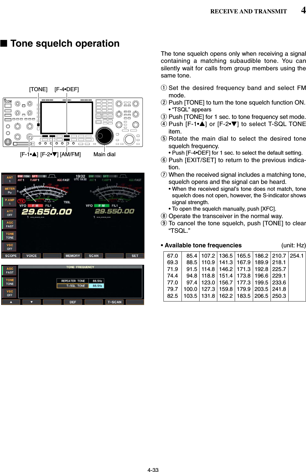 4-33■Tone squelch operationThe tone squelch opens only when receiving a signalcontaining a matching subaudible tone. You cansilently wait for calls from group members using thesame tone.qSet the desired frequency band and select FMmode.wPush [TONE] to turn the tone squelch function ON.• “TSQL” appearsePush [TONE] for 1 sec. to tone frequency set mode.rPush [F-1•Y] or [F-2•Z] to select T-SQL TONEitem.tRotate the main dial to select the desired tonesquelch frequency.• Push [F-4•DEF] for 1 sec. to select the default setting.yPush [EXIT/SET] to return to the previous indica-tion.uWhen the received signal includes a matching tone,squelch opens and the signal can be heard.• When the received signal’s tone does not match, tonesquelch does not open, however, the S-indicator showssignal strength.• To open the squelch manually, push [XFC].iOperate the transceiver in the normal way.oTo cancel the tone squelch, push [TONE] to clear“TSQL.”• Available tone frequencies (unit: Hz)[AM/FM][F-1•Y] [F-2•Z] Main dial[F-4•DEF][TONE]4RECEIVE AND TRANSMIT67.069.371.974.477.079.782.5085.4088.5091.5094.8097.4100.0103.5107.2110.9114.8118.8123.0127.3131.8136.5141.3146.2151.4156.7159.8162.2165.5167.9171.3173.8177.3179.9183.5186.2189.9192.8196.6199.5203.5206.5210.7218.1225.7229.1233.6241.8250.3254.1