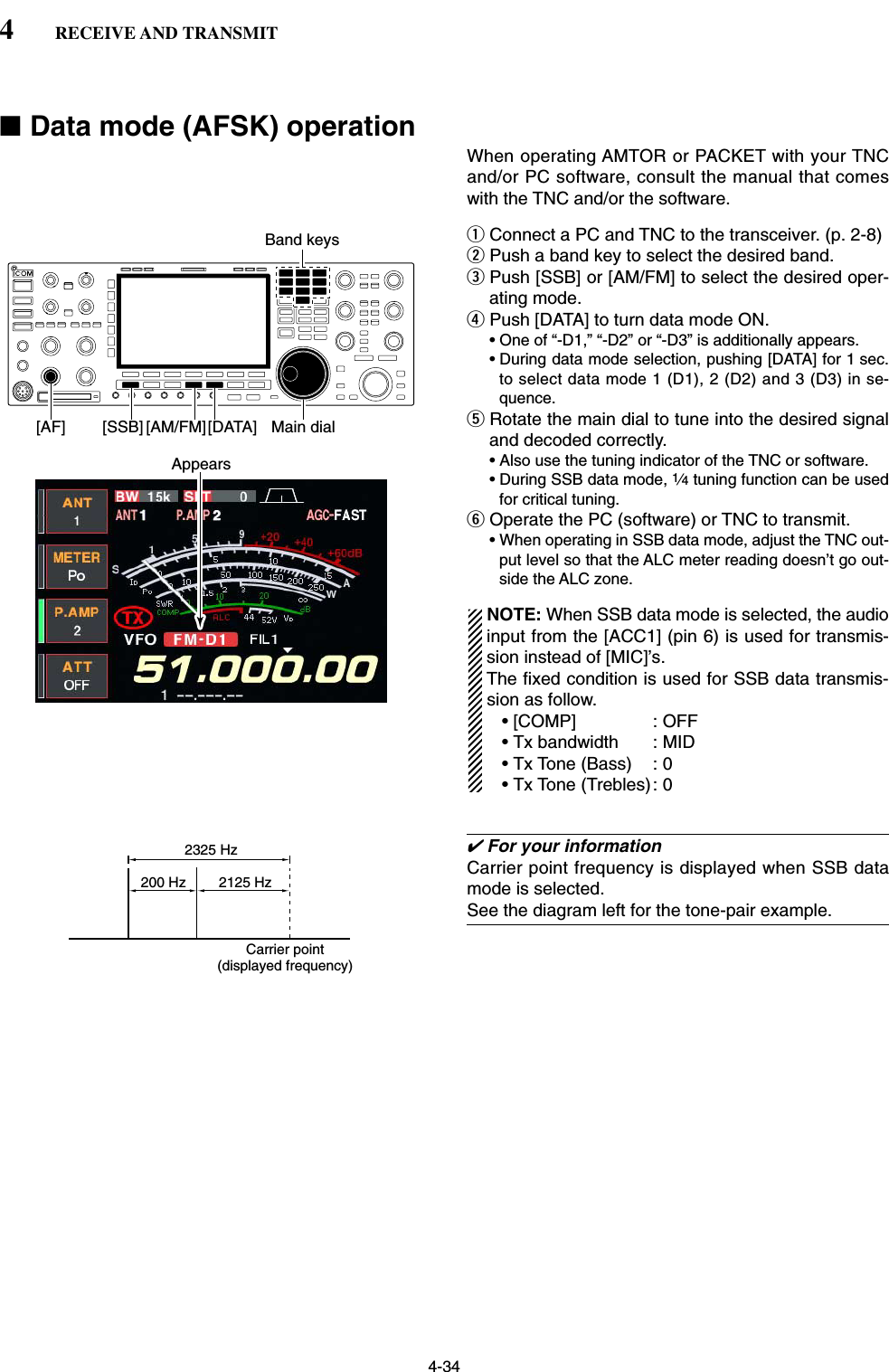 4-34■Data mode (AFSK) operationWhen operating AMTOR or PACKET with your TNCand/or PC software, consult the manual that comeswith the TNC and/or the software.qConnect a PC and TNC to the transceiver. (p. 2-8)wPush a band key to select the desired band.ePush [SSB] or [AM/FM] to select the desired oper-ating mode.rPush [DATA] to turn data mode ON.• One of “-D1,” “-D2” or “-D3” is additionally appears.• During data mode selection, pushing [DATA] for 1 sec.to select data mode 1 (D1), 2 (D2) and 3 (D3) in se-quence.tRotate the main dial to tune into the desired signaland decoded correctly.• Also use the tuning indicator of the TNC or software.• During SSB data mode, 1⁄4tuning function can be usedfor critical tuning.yOperate the PC (software) or TNC to transmit.• When operating in SSB data mode, adjust the TNC out-put level so that the ALC meter reading doesn’t go out-side the ALC zone.NOTE: When SSB data mode is selected, the audioinput from the [ACC1] (pin 6) is used for transmis-sion instead of [MIC]’s.The fixed condition is used for SSB data transmis-sion as follow.• [COMP] : OFF• Tx bandwidth : MID• Tx Tone (Bass) : 0• Tx Tone (Trebles): 0✔For your informationCarrier point frequency is displayed when SSB datamode is selected.See the diagram left for the tone-pair example.200 Hz 2125 Hz2325 HzCarrier point(displayed frequency)Appears[AM/FM][SSB][AF] [DATA] Main dialBand keys4RECEIVE AND TRANSMIT