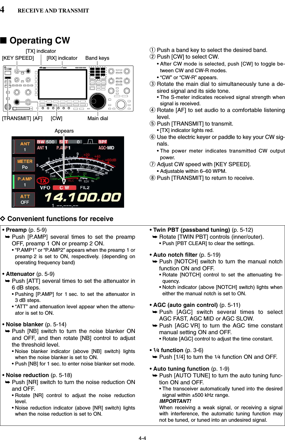 4-4■Operating CWqPush a band key to select the desired band.wPush [CW] to select CW.• After CW mode is selected, push [CW] to toggle be-tween CW and CW-R modes.• “CW” or “CW-R” appears.eRotate the main dial to simultaneously tune a de-sired signal and its side tone.• The S-meter indicates received signal strength whensignal is received.rRotate [AF] to set audio to a comfortable listeninglevel.tPush [TRANSMIT] to transmit.• [TX] indicator lights red.yUse the electric keyer or paddle to key your CW sig-nals.• The power meter indicates transmitted CW outputpower.uAdjust CW speed with [KEY SPEED]. • Adjustable within 6–60 WPM.iPush [TRANSMIT] to return to receive.DConvenient functions for receive• Preamp (p. 5-9)➥Push [P.AMP] several times to set the preampOFF, preamp 1 ON or preamp 2 ON.• “P.AMP1” or “P.AMP2” appears when the preamp 1 orpreamp 2 is set to ON, respectively. (depending onoperating frequency band)• Attenuator (p. 5-9)➥Push [ATT] several times to set the attenuator in6 dB steps.• Pushing [P.AMP] for 1 sec. to set the attenuator in3 dB steps.• “ATT” and attenuation level appear when the attenu-ator is set to ON.• Noise blanker (p. 5-14)➥Push [NB] switch to turn the noise blanker ONand OFF, and then rotate [NB] control to adjustthe threshold level.• Noise blanker indicator (above [NB] switch) lightswhen the noise blanker is set to ON.• Push [NB] for 1 sec. to enter noise blanker set mode.• Noise reduction (p. 5-18)➥Push [NR] switch to turn the noise reduction ONand OFF.• Rotate [NR] control to adjust the noise reductionlevel.• Noise reduction indicator (above [NR] switch) lightswhen the noise reduction is set to ON.• Twin PBT (passband tuning) (p. 5-12)➥Rotate [TWIN PBT] controls (inner/outer).• Push [PBT CLEAR] to clear the settings.• Auto notch filter (p. 5-19)➥Push [NOTCH] switch to turn the manual notchfunction ON and OFF.• Rotate [NOTCH] control to set the attenuating fre-quency.• Notch indicator (above [NOTCH] switch) lights wheneither the manual notch is set to ON.• AGC (auto gain control) (p. 5-11)➥Push [AGC] switch several times to selectAGC FAST, AGC MID or AGC SLOW.➥Push [AGC VR] to turn the AGC time constantmanual setting ON and OFF.• Rotate [AGC] control to adjust the time constant.•1⁄4function (p. 3-6)➥Push [1/4] to turn the 1⁄4function ON and OFF.• Auto tuning function (p. 1-9)➥Push [AUTO TUNE] to turn the auto tuning func-tion ON and OFF.• The transceiver automatically tuned into the desiredsignal within ±500 kHz range.IMPORTANT!When receiving a weak signal, or receiving a signalwith interference, the automatic tuning function maynot be tuned, or tuned into an undesired signal.Appears[KEY SPEED][TX] indicator[RX] indicator[AF] [CW][TRANSMIT] Main dialBand keys4RECEIVE AND TRANSMIT