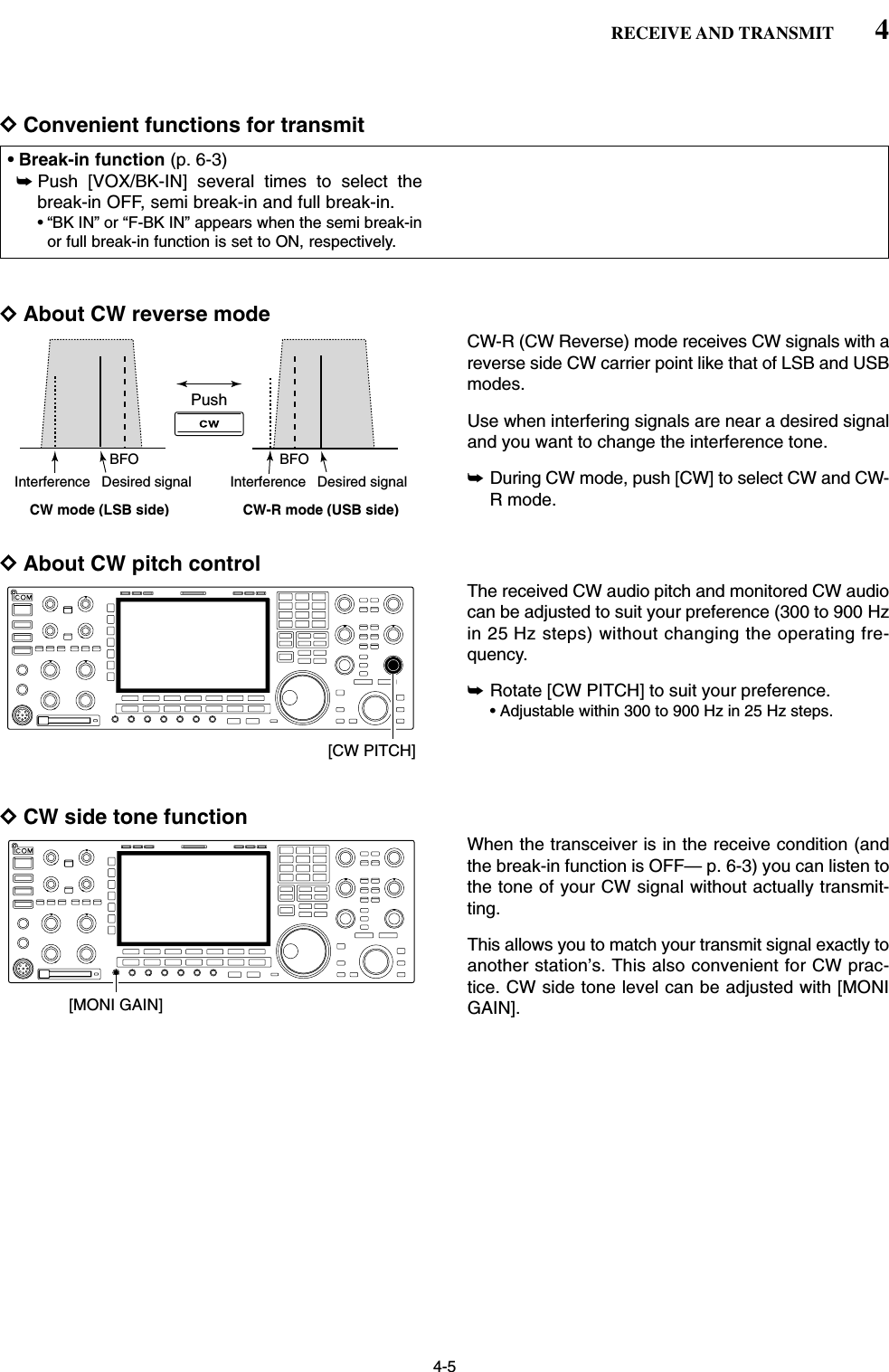 4-5DConvenient functions for transmitDAbout CW reverse modeCW-R (CW Reverse) mode receives CW signals with areverse side CW carrier point like that of LSB and USBmodes.Use when interfering signals are near a desired signaland you want to change the interference tone.➥During CW mode, push [CW] to select CW and CW-R mode.DAbout CW pitch controlThe received CW audio pitch and monitored CW audiocan be adjusted to suit your preference (300 to 900 Hzin 25 Hz steps) without changing the operating fre-quency.➥Rotate [CW PITCH] to suit your preference.• Adjustable within 300 to 900 Hz in 25 Hz steps.DCW side tone functionWhen the transceiver is in the receive condition (andthe break-in function is OFF— p. 6-3) you can listen tothe tone of your CW signal without actually transmit-ting.This allows you to match your transmit signal exactly toanother station’s. This also convenient for CW prac-tice. CW side tone level can be adjusted with [MONIGAIN].[MONI GAIN][CW PITCH]PushBFOCW-R mode (USB side)BFODesired signalCW mode (LSB side)Interference Desired signalInterference• Break-in function (p. 6-3)➥Push [VOX/BK-IN] several times to select thebreak-in OFF, semi break-in and full break-in.• “BK IN” or “F-BK IN” appears when the semi break-inor full break-in function is set to ON, respectively.4RECEIVE AND TRANSMIT