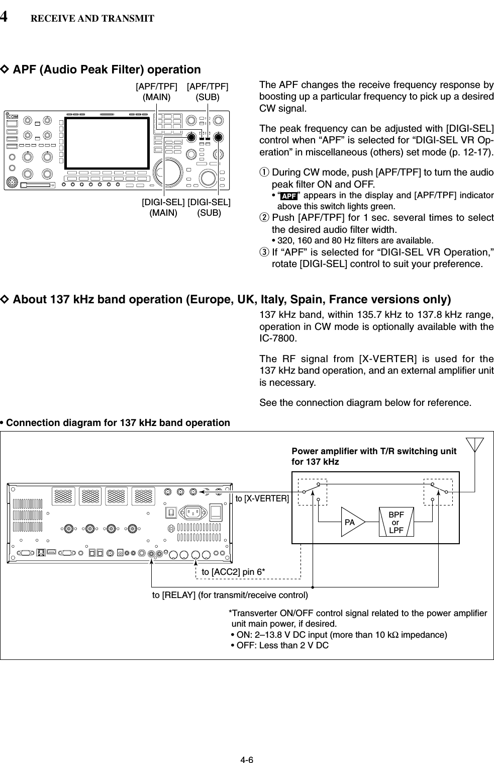 4-6DAPF (Audio Peak Filter) operationThe APF changes the receive frequency response byboosting up a particular frequency to pick up a desiredCW signal. The peak frequency can be adjusted with [DIGI-SEL]control when “APF” is selected for “DIGI-SEL VR Op-eration” in miscellaneous (others) set mode (p. 12-17).qDuring CW mode, push [APF/TPF] to turn the audiopeak filter ON and OFF.• “ ” appears in the display and [APF/TPF] indicatorabove this switch lights green.wPush [APF/TPF] for 1 sec. several times to selectthe desired audio filter width.• 320, 160 and 80 Hz filters are available.eIf “APF” is selected for “DIGI-SEL VR Operation,”rotate [DIGI-SEL] control to suit your preference.DAbout 137 kHz band operation (Europe, UK, Italy, Spain, France versions only) 137 kHz band, within 135.7 kHz to 137.8 kHz range,operation in CW mode is optionally available with theIC-7800.The RF signal from [X-VERTER] is used for the137 kHz band operation, and an external amplifier unitis necessary.See the connection diagram below for reference.• Connection diagram for 137 kHz band operationPA BPForLPFPower amplifier with T/R switching unitfor 137 kHzto [X-VERTER]to [RELAY] (for transmit/receive control)to [ACC2] pin 6* *Transverter ON/OFF control signal related to the power amplifier unit main power, if desired. • ON: 2–13.8 V DC input (more than 10 kΩ impedance)• OFF: Less than 2 V DCAPF[DIGI-SEL](SUB)[DIGI-SEL](MAIN)[APF/TPF](MAIN)[APF/TPF](SUB)4RECEIVE AND TRANSMIT