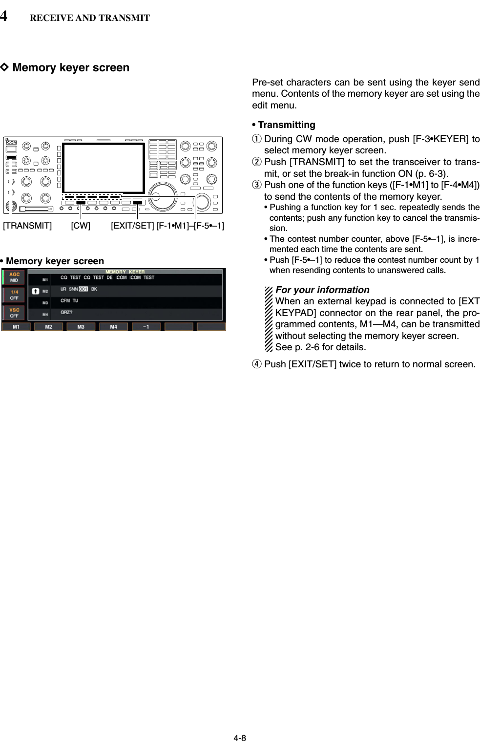 4-8DMemory keyer screenPre-set characters can be sent using the keyer sendmenu. Contents of the memory keyer are set using theedit menu.• TransmittingqDuring CW mode operation, push [F-3•KEYER] toselect memory keyer screen.wPush [TRANSMIT] to set the transceiver to trans-mit, or set the break-in function ON (p. 6-3).ePush one of the function keys ([F-1•M1] to [F-4•M4])to send the contents of the memory keyer.• Pushing a function key for 1 sec. repeatedly sends thecontents; push any function key to cancel the transmis-sion.• The contest number counter, above [F-5•–1], is incre-mented each time the contents are sent.• Push [F-5•–1] to reduce the contest number count by 1when resending contents to unanswered calls.For your informationWhen an external keypad is connected to [EXTKEYPAD] connector on the rear panel, the pro-grammed contents, M1—M4, can be transmittedwithout selecting the memory keyer screen.See p. 2-6 for details.rPush [EXIT/SET] twice to return to normal screen.[CW][TRANSMIT] [F-1•M1]–[F-5•–1][EXIT/SET]4RECEIVE AND TRANSMIT• Memory keyer screen