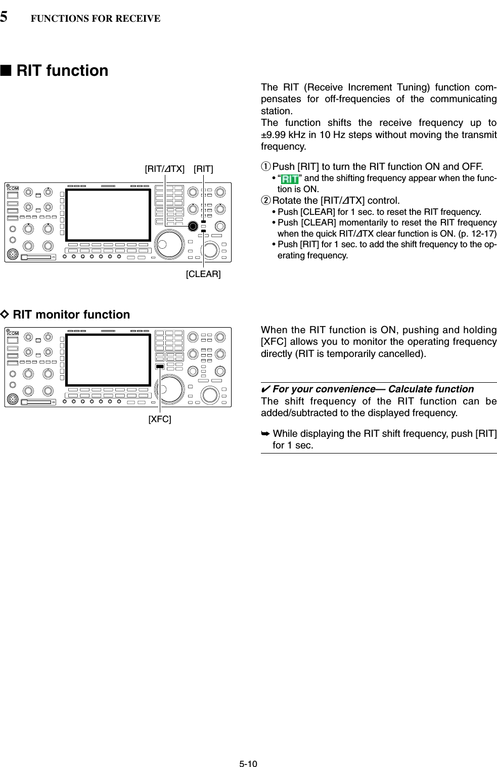 5-10■RIT functionThe RIT (Receive Increment Tuning) function com-pensates for off-frequencies of the communicatingstation.The function shifts the receive frequency up to±9.99 kHz in 10 Hz steps without moving the transmitfrequency.qPush [RIT] to turn the RIT function ON and OFF.• “ ” and the shifting frequency appear when the func-tion is ON.wRotate the [RIT/∂TX] control.• Push [CLEAR] for 1 sec. to reset the RIT frequency.• Push [CLEAR] momentarily to reset the RIT frequencywhen the quick RIT/∂TX clear function is ON. (p. 12-17)• Push [RIT] for 1 sec. to add the shift frequency to the op-erating frequency.DRIT monitor functionWhen the RIT function is ON, pushing and holding[XFC] allows you to monitor the operating frequencydirectly (RIT is temporarily cancelled).✔For your convenience— Calculate functionThe shift frequency of the RIT function can beadded/subtracted to the displayed frequency.➥While displaying the RIT shift frequency, push [RIT]for 1 sec.[XFC][RIT][RIT/∂TX][CLEAR]5FUNCTIONS FOR RECEIVE