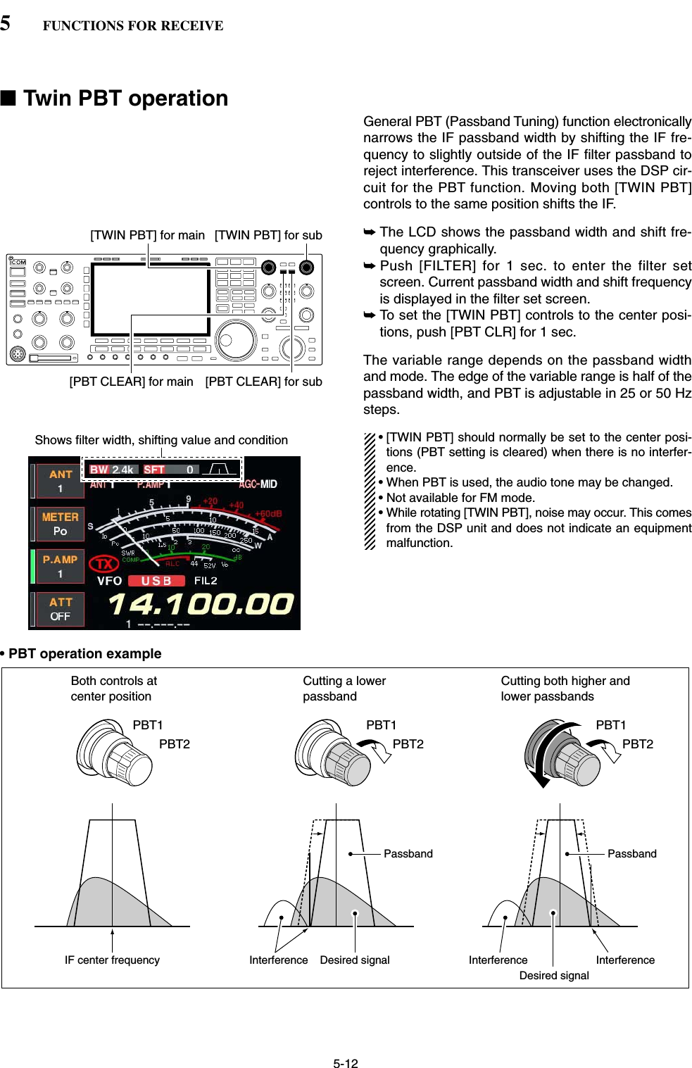 5-12■Twin PBT operationGeneral PBT (Passband Tuning) function electronicallynarrows the IF passband width by shifting the IF fre-quency to slightly outside of the IF filter passband toreject interference. This transceiver uses the DSP cir-cuit for the PBT function. Moving both [TWIN PBT]controls to the same position shifts the IF.➥The LCD shows the passband width and shift fre-quency graphically.➥Push [FILTER] for 1 sec. to enter the filter setscreen. Current passband width and shift frequencyis displayed in the filter set screen.➥To set the [TWIN PBT] controls to the center posi-tions, push [PBT CLR] for 1 sec.The variable range depends on the passband widthand mode. The edge of the variable range is half of thepassband width, and PBT is adjustable in 25 or 50 Hzsteps.• [TWIN PBT] should normally be set to the center posi-tions (PBT setting is cleared) when there is no interfer-ence.• When PBT is used, the audio tone may be changed.• Not available for FM mode.• While rotating [TWIN PBT], noise may occur. This comesfrom the DSP unit and does not indicate an equipmentmalfunction.• PBT operation exampleIF center frequency Interference Desired signalPassbandBoth controls at center positionCutting a lower passbandCutting both higher and lower passbandsInterference InterferenceDesired signalPassbandPBT1PBT2PBT1PBT2PBT1PBT2Shows filter width, shifting value and condition[TWIN PBT] for main[PBT CLEAR] for main [PBT CLEAR] for sub[TWIN PBT] for sub5FUNCTIONS FOR RECEIVE