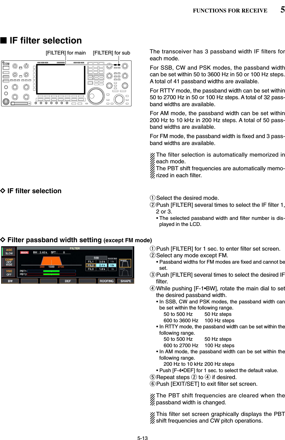 5-13■IF filter selectionThe transceiver has 3 passband width IF filters foreach mode. For SSB, CW and PSK modes, the passband widthcan be set within 50 to 3600 Hz in 50 or 100 Hz steps.A total of 41 passband widths are available. For RTTY mode, the passband width can be set within50 to 2700 Hz in 50 or 100 Hz steps. A total of 32 pass-band widths are available.For AM mode, the passband width can be set within200 Hz to 10 kHz in 200 Hz steps. A total of 50 pass-band widths are available.For FM mode, the passband width is fixed and 3 pass-band widths are available.The filter selection is automatically memorized ineach mode.The PBT shift frequencies are automatically memo-rized in each filter.DIF filter selectionqSelect the desired mode.wPush [FILTER] several times to select the IF filter 1,2 or 3.• The selected passband width and filter number is dis-played in the LCD.DFilter passband width setting (except FM mode)qPush [FILTER] for 1 sec. to enter filter set screen.wSelect any mode except FM.• Passband widths for FM modes are fixed and cannot beset.ePush [FILTER] several times to select the desired IFfilter.rWhile pushing [F-1•BW], rotate the main dial to setthe desired passband width.• In SSB, CW and PSK modes, the passband width canbe set within the following range.50 to 500 Hz  50 Hz steps600 to 3600 Hz  100 Hz steps• In RTTY mode, the passband width can be set within thefollowing range.50 to 500 Hz  50 Hz steps600 to 2700 Hz  100 Hz steps• In AM mode, the passband width can be set within thefollowing range.200 Hz to 10 kHz 200 Hz steps• Push [F-4•DEF] for 1 sec. to select the default value.tRepeat steps wto rif desired.yPush [EXIT/SET] to exit filter set screen.The PBT shift frequencies are cleared when thepassband width is changed.This filter set screen graphically displays the PBTshift frequencies and CW pitch operations.[FILTER] for main [FILTER] for sub5FUNCTIONS FOR RECEIVE