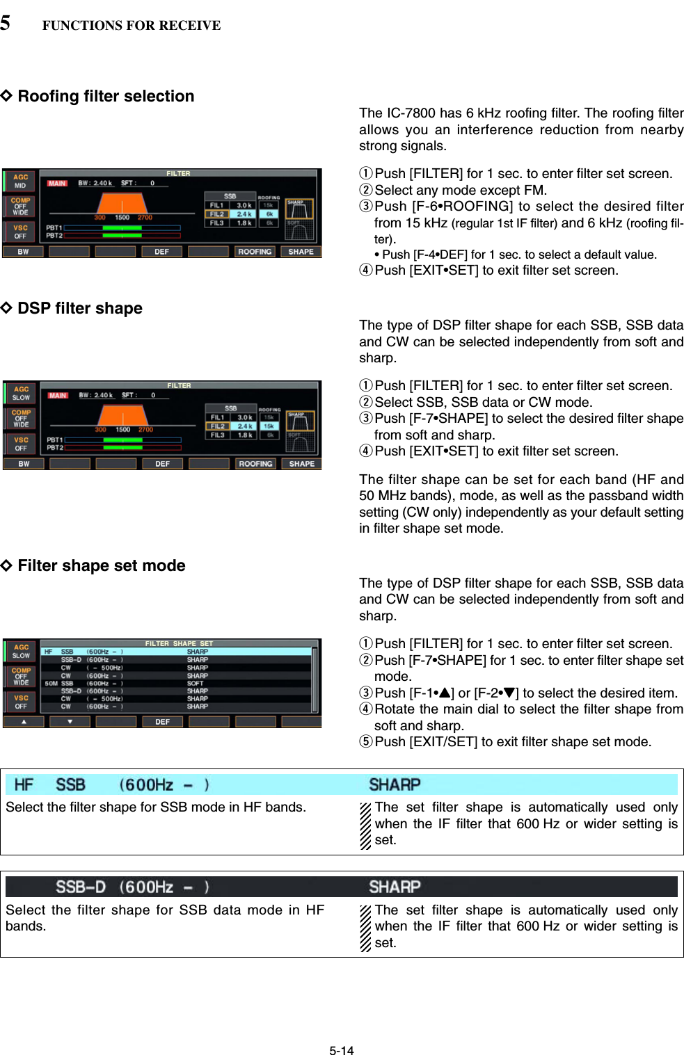 5-14DRoofing filter selectionThe IC-7800 has 6 kHz roofing filter. The roofing filterallows you an interference reduction from nearbystrong signals.qPush [FILTER] for 1 sec. to enter filter set screen.wSelect any mode except FM.ePush [F-6•ROOFING] to select the desired filterfrom 15 kHz (regular 1st IF filter) and 6 kHz (roofing fil-ter).• Push [F-4•DEF] for 1 sec. to select a default value.rPush [EXIT•SET] to exit filter set screen.DDSP filter shape The type of DSP filter shape for each SSB, SSB dataand CW can be selected independently from soft andsharp.qPush [FILTER] for 1 sec. to enter filter set screen.wSelect SSB, SSB data or CW mode.ePush [F-7•SHAPE] to select the desired filter shapefrom soft and sharp.rPush [EXIT•SET] to exit filter set screen.The filter shape can be set for each band (HF and50 MHz bands), mode, as well as the passband widthsetting (CW only) independently as your default settingin filter shape set mode.DFilter shape set modeThe type of DSP filter shape for each SSB, SSB dataand CW can be selected independently from soft andsharp.qPush [FILTER] for 1 sec. to enter filter set screen.wPush [F-7•SHAPE] for 1 sec. to enter filter shape setmode.ePush [F-1•Y] or [F-2•Z] to select the desired item.rRotate the main dial to select the filter shape fromsoft and sharp.tPush [EXIT/SET] to exit filter shape set mode.5FUNCTIONS FOR RECEIVESelect the filter shape for SSB mode in HF bands. The  set  filter  shape  is  automatically  used  onlywhen the IF filter that 600 Hz or wider setting isset.Select the filter shape for SSB data mode in HFbands.The set filter shape is automatically used onlywhen the IF filter that 600 Hz or wider setting isset.