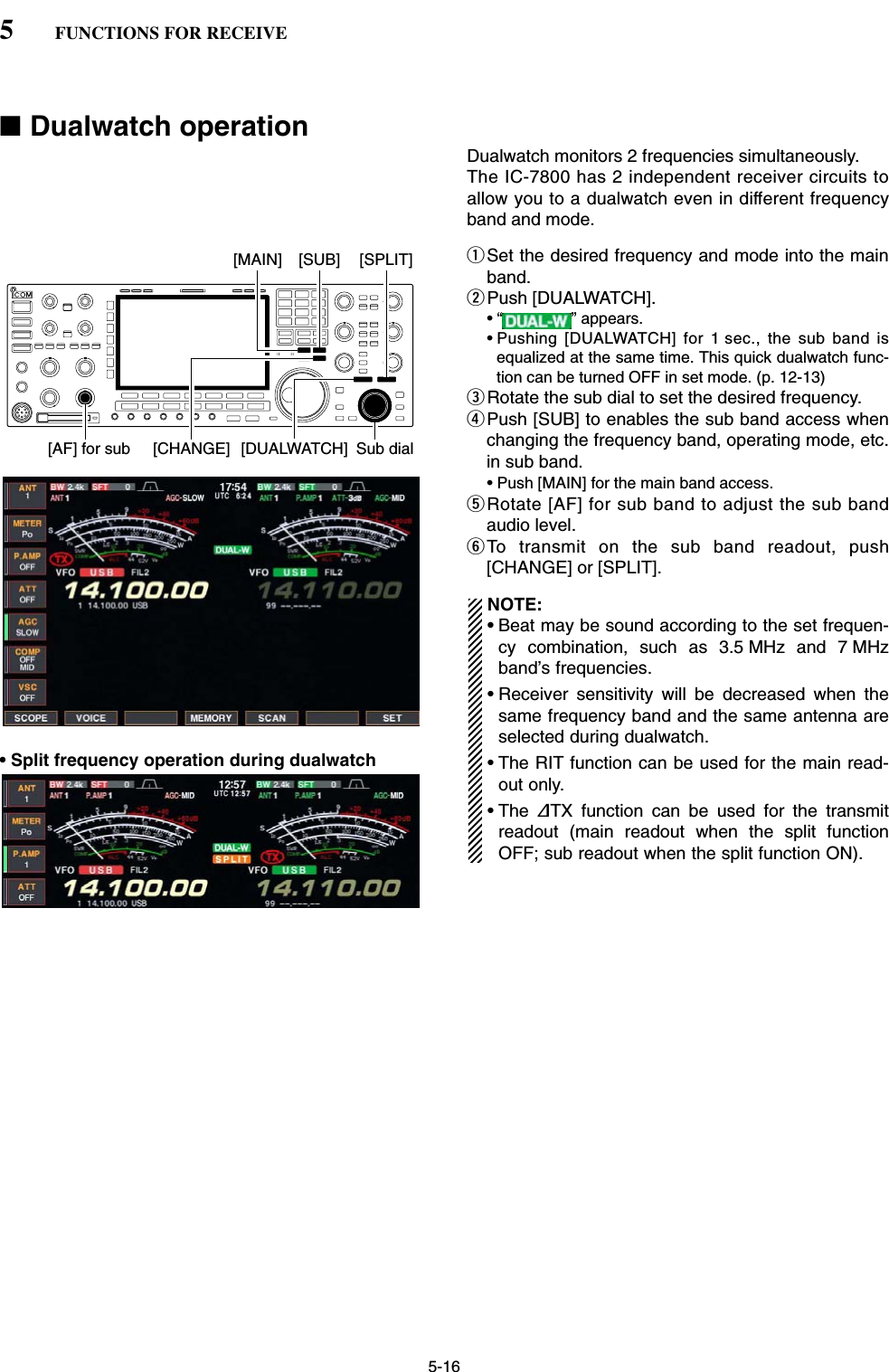 5-16■Dualwatch operationDualwatch monitors 2 frequencies simultaneously. The IC-7800 has 2 independent receiver circuits toallow you to a dualwatch even in different frequencyband and mode. qSet the desired frequency and mode into the mainband.wPush [DUALWATCH].• “ ” appears.• Pushing [DUALWATCH] for 1 sec., the sub band isequalized at the same time. This quick dualwatch func-tion can be turned OFF in set mode. (p. 12-13)eRotate the sub dial to set the desired frequency.rPush [SUB] to enables the sub band access whenchanging the frequency band, operating mode, etc.in sub band. • Push [MAIN] for the main band access.tRotate [AF] for sub band to adjust the sub bandaudio level.yTo transmit on the sub band readout, push[CHANGE] or [SPLIT].NOTE:•Beat may be sound according to the set frequen-cy combination, such as 3.5 MHz and 7 MHzband’s frequencies.• Receiver sensitivity will be decreased when thesame frequency band and the same antenna areselected during dualwatch.• The RIT function can be used for the main read-out only.• The ∂TX function can be used for the transmitreadout (main readout when the split functionOFF; sub readout when the split function ON).[MAIN][DUALWATCH][CHANGE] Sub dial[AF] for sub[SPLIT][SUB]5FUNCTIONS FOR RECEIVE• Split frequency operation during dualwatch