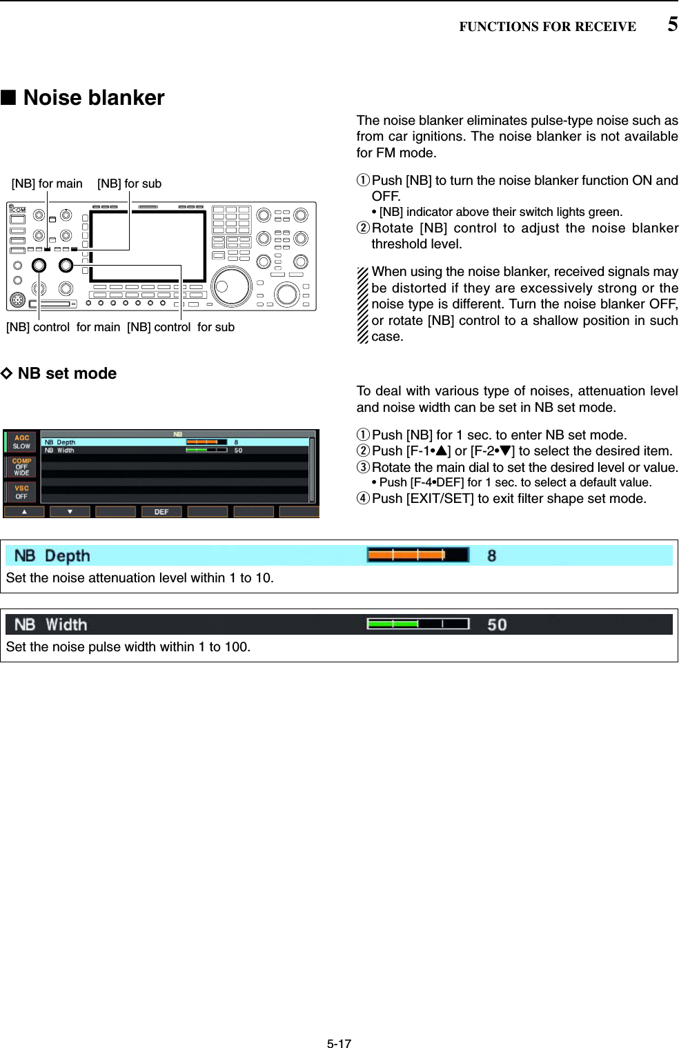 5-17■Noise blankerThe noise blanker eliminates pulse-type noise such asfrom car ignitions. The noise blanker is not availablefor FM mode.qPush [NB] to turn the noise blanker function ON andOFF.• [NB] indicator above their switch lights green.wRotate [NB] control to adjust the noise blankerthreshold level.When using the noise blanker, received signals maybe distorted if they are excessively strong or thenoise type is different. Turn the noise blanker OFF,or rotate [NB] control to a shallow position in suchcase.DNB set modeTo deal with various type of noises, attenuation leveland noise width can be set in NB set mode.qPush [NB] for 1 sec. to enter NB set mode.wPush [F-1•Y] or [F-2•Z] to select the desired item.eRotate the main dial to set the desired level or value. • Push [F-4•DEF] for 1 sec. to select a default value.rPush [EXIT/SET] to exit filter shape set mode.[NB] for main[NB] control  for sub[NB] control  for main[NB] for sub5FUNCTIONS FOR RECEIVESet the noise attenuation level within 1 to 10.Set the noise pulse width within 1 to 100.