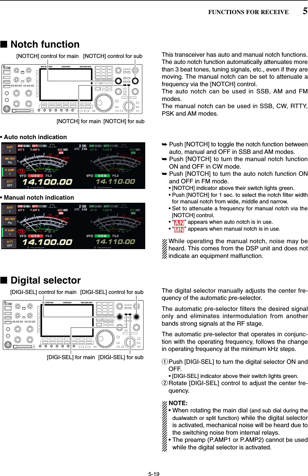 5-19■Notch functionThis transceiver has auto and manual notch functions. The auto notch function automatically attenuates morethan 3 beat tones, tuning signals, etc., even if they aremoving. The manual notch can be set to attenuate afrequency via the [NOTCH] control.The auto notch can be used in SSB, AM and FMmodes.The manual notch can be used in SSB, CW, RTTY,PSK and AM modes.• Auto notch indication➥Push [NOTCH] to toggle the notch function betweenauto, manual and OFF in SSB and AM modes.➥Push [NOTCH] to turn the manual notch functionON and OFF in CW mode.➥Push [NOTCH] to turn the auto notch function ONand OFF in FM mode.• [NOTCH] indicator above their switch lights green.• Push [NOTCH] for 1 sec. to select the notch filter widthfor manual notch from wide, middle and narrow.• Set to attenuate a frequency for manual notch via the[NOTCH] control.• “ ” appears when auto notch is in use.• “ ” appears when manual notch is in use.While operating the manual notch, noise may beheard. This comes from the DSP unit and does notindicate an equipment malfunction.■Digital selectorThe digital selector manually adjusts the center fre-quency of the automatic pre-selector.The automatic pre-selector filters the desired signalonly and eliminates intermodulation from anotherbands strong signals at the RF stage. The automatic pre-selector that operates in conjunc-tion with the operating frequency, follows the changein operating frequency at the minimum kHz steps.qPush [DIGI-SEL] to turn the digital selector ON andOFF.• [DIGI-SEL] indicator above their switch lights green.wRotate [DIGI-SEL] control to adjust the center fre-quency.NOTE:• When rotating the main dial (and sub dial during thedualwatch or split function) while the digital selectoris activated, mechanical noise will be heard due tothe switching noise from internal relays. • The preamp (P.AMP1 or P.AMP2) cannot be usedwhile the digital selector is activated.[DIGI-SEL] control for main[DIGI-SEL] for sub[DIGI-SEL] for main[DIGI-SEL] control for sub[NOTCH] control for main[NOTCH] for sub[NOTCH] for main[NOTCH] control for sub5FUNCTIONS FOR RECEIVE• Manual notch indication