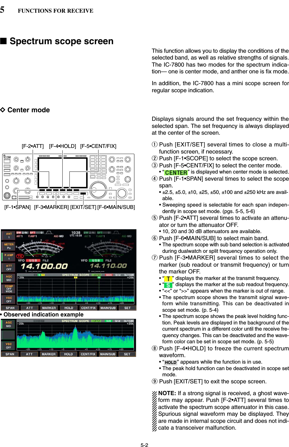 5-2■Spectrum scope screenThis function allows you to display the conditions of theselected band, as well as relative strengths of signals.The IC-7800 has two modes for the spectrum indica-tion— one is center mode, and anther one is fix mode. In addition, the IC-7800 has a mini scope screen forregular scope indication.DCenter modeDisplays signals around the set frequency within theselected span. The set frequency is always displayedat the center of the screen.qPush [EXIT/SET] several times to close a multi-function screen, if necessary.wPush [F-1•SCOPE] to select the scope screen.ePush [F-5•CENT/FIX] to select the center mode.• “ ” is displayed when center mode is selected.rPush [F-1•SPAN] several times to select the scopespan.• ±2.5, ±5.0, ±10, ±25, ±50, ±100 and ±250 kHz are avail-able.• Sweeping speed is selectable for each span indepen-dently in scope set mode. (pgs. 5-5, 5-6)tPush [F-2•ATT] several times to activate an attenu-ator or turn the attenuator OFF.• 10, 20 and 30 dB attenuators are available.yPush [F-6•MAIN/SUB] to select main band.• The spectrum scope with sub band selection is activatedduring dualwatch or split frequency operation only.uPush [F-3•MARKER] several times to select themarker (sub readout or transmit frequency) or turnthe marker OFF.• “ ” displays the marker at the transmit frequency.• “ ” displays the marker at the sub readout frequency.• “&lt;&lt;” or “&gt;&gt;” appears when the marker is out of range.• The spectrum scope shows the transmit signal wave-form while transmitting. This can be deactivated inscope set mode. (p. 5-4)• The spectrum scope shows the peak level holding func-tion. Peak levels are displayed in the background of thecurrent spectrum in a different color until the receive fre-quency changes. This can be deactivated and the wave-form color can be set in scope set mode. (p. 5-5)iPush [F-4•HOLD] to freeze the current spectrumwaveform.• “ ” appears while the function is in use.• The peak hold function can be deactivated in scope setmode.oPush [EXIT/SET] to exit the scope screen.NOTE: If a strong signal is received, a ghost wave-form may appear. Push [F-2•ATT] several times toactivate the spectrum scope attenuator in this case.Spurious signal waveform may be displayed. Theyare made in internal scope circuit and does not indi-cate a transceiver malfunction.HOLD[F-3•MARKER][F-2•ATT][F-1•SPAN] [EXIT/SET][F-5•CENT/FIX][F-4•HOLD][F-6•MAIN/SUB]5FUNCTIONS FOR RECEIVE• Observed indication example