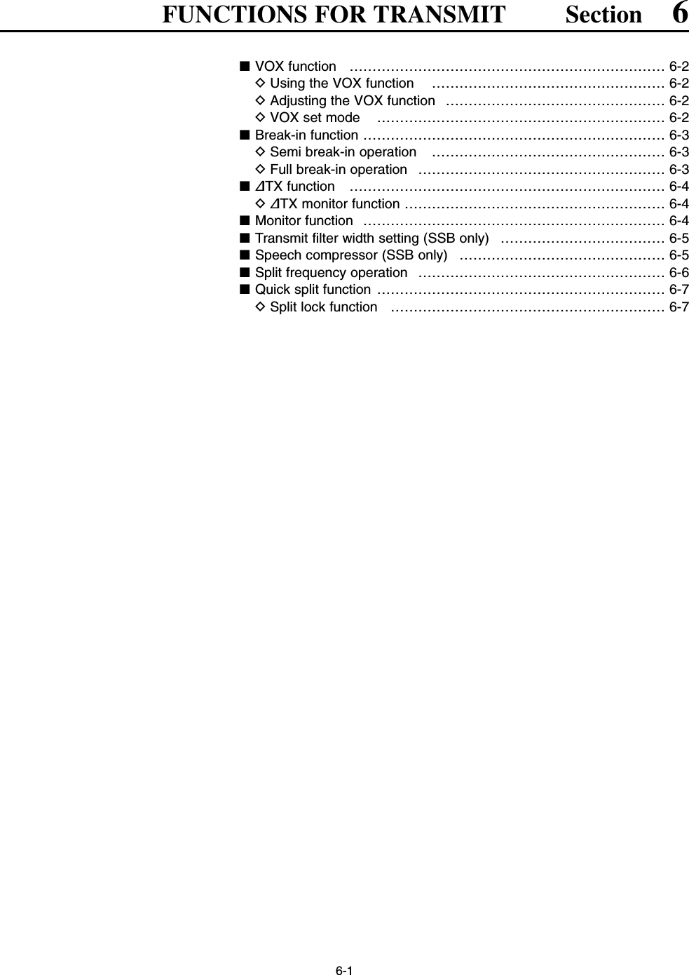 6-1FUNCTIONS FOR TRANSMIT Section 6■VOX function  …………………………………………………………… 6-2DUsing the VOX function  …………………………………………… 6-2DAdjusting the VOX function  ………………………………………… 6-2DVOX set mode  ……………………………………………………… 6-2■Break-in function ………………………………………………………… 6-3DSemi break-in operation  …………………………………………… 6-3DFull break-in operation  ……………………………………………… 6-3■∂TX function  …………………………………………………………… 6-4D∂TX monitor function ………………………………………………… 6-4■Monitor function  ………………………………………………………… 6-4■Transmit filter width setting (SSB only)  ……………………………… 6-5■Speech compressor (SSB only) ……………………………………… 6-5■Split frequency operation  ……………………………………………… 6-6■Quick split function ……………………………………………………… 6-7DSplit lock function …………………………………………………… 6-7