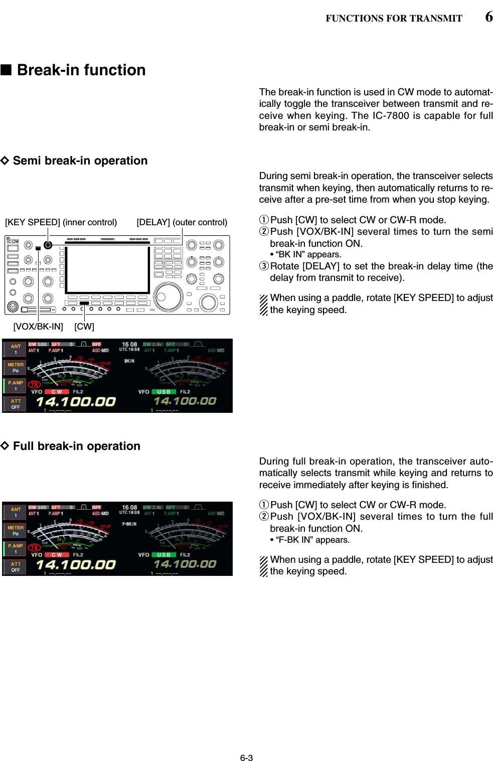 6-3■Break-in functionThe break-in function is used in CW mode to automat-ically toggle the transceiver between transmit and re-ceive when keying. The IC-7800 is capable for fullbreak-in or semi break-in.DSemi break-in operationDuring semi break-in operation, the transceiver selectstransmit when keying, then automatically returns to re-ceive after a pre-set time from when you stop keying.qPush [CW] to select CW or CW-R mode.wPush [VOX/BK-IN] several times to turn the semibreak-in function ON.• “BK IN” appears.eRotate [DELAY] to set the break-in delay time (thedelay from transmit to receive).When using a paddle, rotate [KEY SPEED] to adjustthe keying speed.DFull break-in operationDuring full break-in operation, the transceiver auto-matically selects transmit while keying and returns toreceive immediately after keying is finished.qPush [CW] to select CW or CW-R mode.wPush [VOX/BK-IN] several times to turn the fullbreak-in function ON.• “F-BK IN” appears.When using a paddle, rotate [KEY SPEED] to adjustthe keying speed.[KEY SPEED] (inner control) [DELAY] (outer control)[VOX/BK-IN] [CW]6FUNCTIONS FOR TRANSMIT