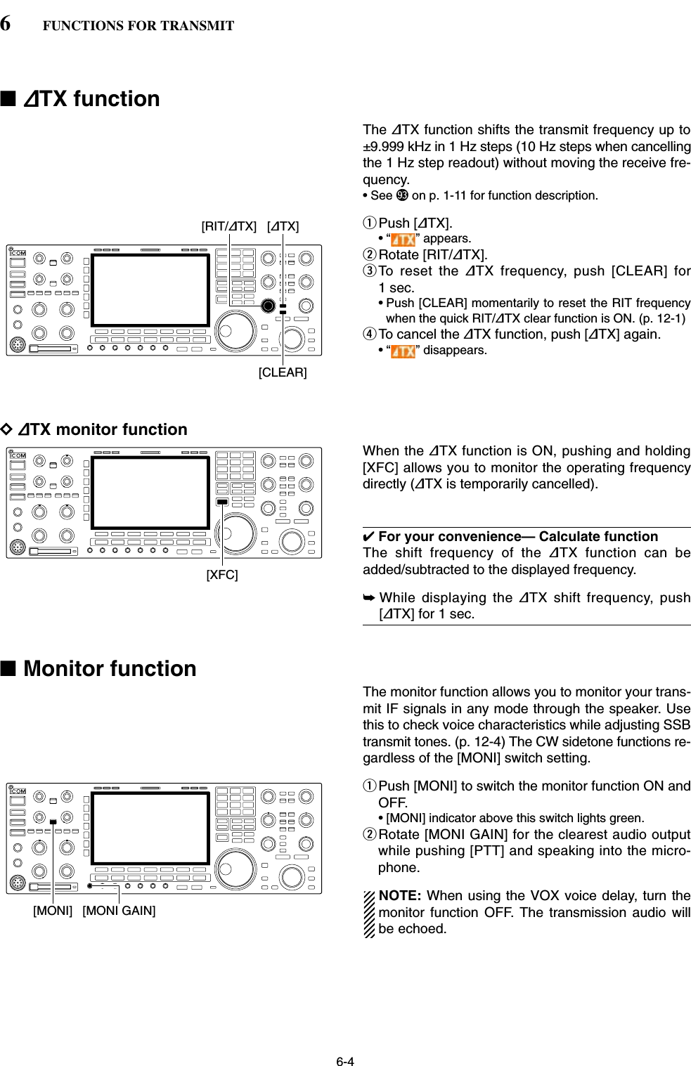 6-4■∂TX functionThe ∂TX function shifts the transmit frequency up to±9.999 kHz in 1 Hz steps (10 Hz steps when cancellingthe 1 Hz step readout) without moving the receive fre-quency.• See (3 on p. 1-11 for function description.qPush [∂TX].• “ ” appears.wRotate [RIT/∂TX].eTo reset the ∂TX frequency, push [CLEAR] for1 sec.• Push [CLEAR] momentarily to reset the RIT frequencywhen the quick RIT/∂TX clear function is ON. (p. 12-1)rTo cancel the ∂TX function, push [∂TX] again.• “ ” disappears.D∂TX monitor functionWhen the ∂TX function is ON, pushing and holding[XFC] allows you to monitor the operating frequencydirectly (∂TX is temporarily cancelled).✔For your convenience— Calculate functionThe shift frequency of the ∂TX function can beadded/subtracted to the displayed frequency.➥While displaying the ∂TX shift frequency, push[∂TX] for 1 sec.■Monitor functionThe monitor function allows you to monitor your trans-mit IF signals in any mode through the speaker. Usethis to check voice characteristics while adjusting SSBtransmit tones. (p. 12-4) The CW sidetone functions re-gardless of the [MONI] switch setting.qPush [MONI] to switch the monitor function ON andOFF.• [MONI] indicator above this switch lights green.wRotate [MONI GAIN] for the clearest audio outputwhile pushing [PTT] and speaking into the micro-phone.NOTE: When using the VOX voice delay, turn themonitor function OFF. The transmission audio willbe echoed.[MONI GAIN][MONI][XFC][RIT/∂TX] [∂TX][CLEAR]6FUNCTIONS FOR TRANSMIT