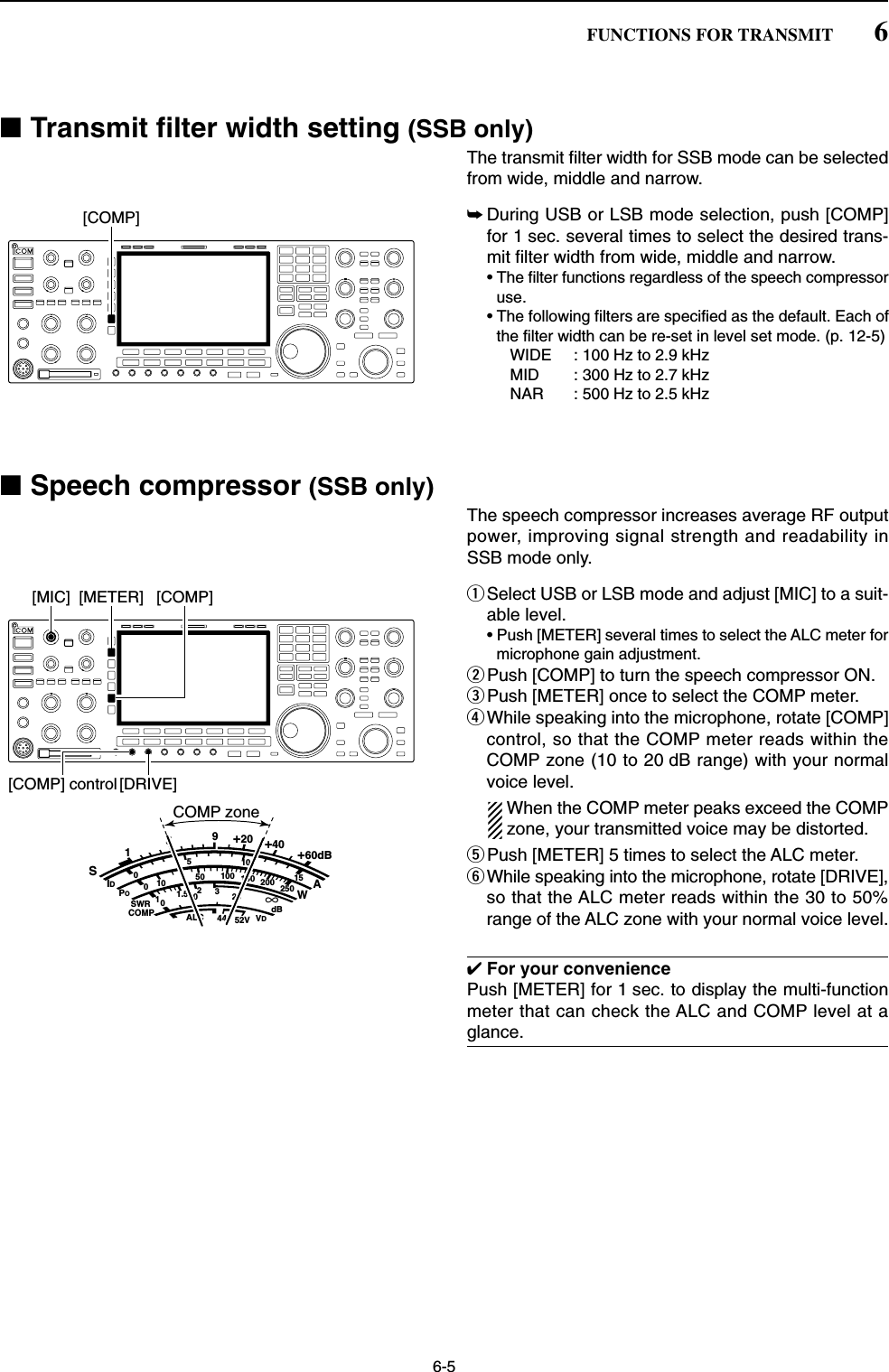 6-5■Transmit filter width setting (SSB only)The transmit filter width for SSB mode can be selectedfrom wide, middle and narrow.➥During USB or LSB mode selection, push [COMP]for 1 sec. several times to select the desired trans-mit filter width from wide, middle and narrow.• The filter functions regardless of the speech compressoruse.• The following filters are specified as the default. Each ofthe filter width can be re-set in level set mode. (p. 12-5)WIDE : 100 Hz to 2.9 kHzMID : 300 Hz to 2.7 kHzNAR : 500 Hz to 2.5 kHz■Speech compressor (SSB only)The speech compressor increases average RF outputpower, improving signal strength and readability inSSB mode only.qSelect USB or LSB mode and adjust [MIC] to a suit-able level.• Push [METER] several times to select the ALC meter formicrophone gain adjustment.wPush [COMP] to turn the speech compressor ON.ePush [METER] once to select the COMP meter.rWhile speaking into the microphone, rotate [COMP]control, so that the COMP meter reads within theCOMP zone (10 to 20 dB range) with your normalvoice level.When the COMP meter peaks exceed the COMPzone, your transmitted voice may be distorted.tPush [METER] 5 times to select the ALC meter.yWhile speaking into the microphone, rotate [DRIVE],so that the ALC meter reads within the 30 to 50%range of the ALC zone with your normal voice level.✔For your conveniencePush [METER] for 1 sec. to display the multi-functionmeter that can check the ALC and COMP level at aglance.SID051015001044ALC 52VVD20dB11.5 23∞10 50 100 150 200 250POSWRCOMPAW159+20 +40 +60dBCOMP zone[COMP] control [DRIVE][COMP][MIC] [METER][COMP]6FUNCTIONS FOR TRANSMIT