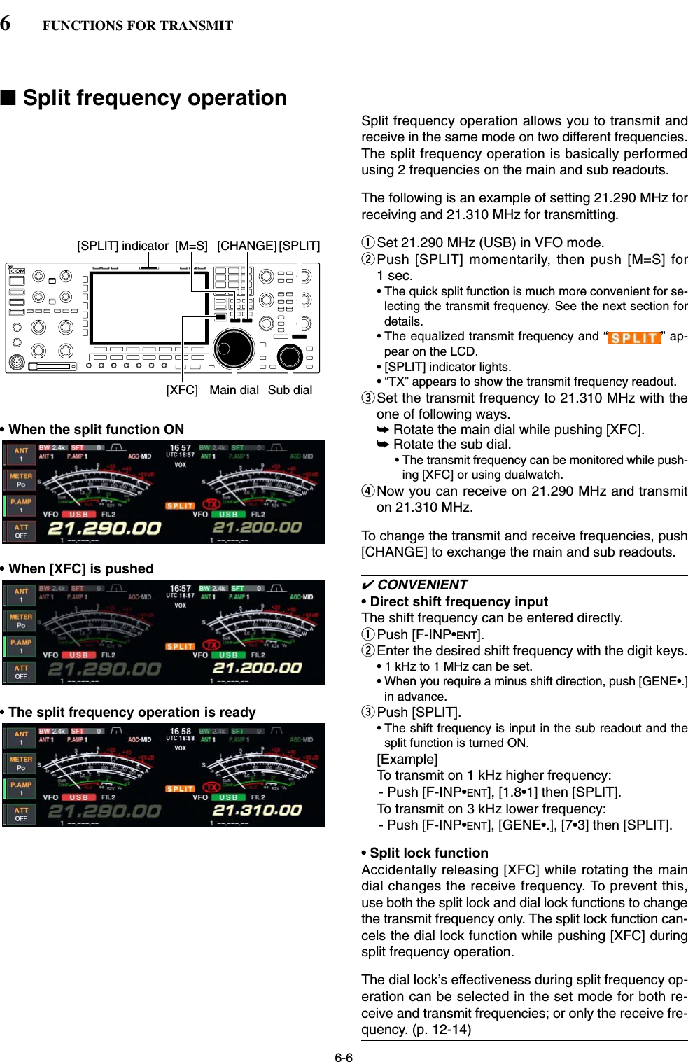 6-6■Split frequency operationSplit frequency operation allows you to transmit andreceive in the same mode on two different frequencies.The split frequency operation is basically performedusing 2 frequencies on the main and sub readouts.The following is an example of setting 21.290 MHz forreceiving and 21.310 MHz for transmitting.qSet 21.290 MHz (USB) in VFO mode.wPush [SPLIT] momentarily, then push [M=S] for1 sec.• The quick split function is much more convenient for se-lecting the transmit frequency. See the next section fordetails.• The equalized transmit frequency and “ ” ap-pear on the LCD.• [SPLIT] indicator lights.• “TX” appears to show the transmit frequency readout.eSet the transmit frequency to 21.310 MHz with theone of following ways. • When the split function ON ➥Rotate the main dial while pushing [XFC].➥Rotate the sub dial.• The transmit frequency can be monitored while push-ing [XFC] or using dualwatch.rNow you can receive on 21.290 MHz and transmiton 21.310 MHz.To change the transmit and receive frequencies, push[CHANGE] to exchange the main and sub readouts.• When [XFC] is pushed✔CONVENIENT• Direct shift frequency inputThe shift frequency can be entered directly.qPush [F-INP•ENT].wEnter the desired shift frequency with the digit keys.• 1 kHz to 1 MHz can be set.• When you require a minus shift direction, push [GENE•.]in advance.• The split frequency operation is ready ePush [SPLIT].• The shift frequency is input in the sub readout and thesplit function is turned ON.[Example]To transmit on 1 kHz higher frequency:- Push [F-INP•ENT], [1.8•1] then [SPLIT].To transmit on 3 kHz lower frequency:- Push [F-INP•ENT], [GENE•.], [7•3] then [SPLIT].• Split lock functionAccidentally releasing [XFC] while rotating the maindial changes the receive frequency. To prevent this,use both the split lock and dial lock functions to changethe transmit frequency only. The split lock function can-cels the dial lock function while pushing [XFC] duringsplit frequency operation. The dial lock’s effectiveness during split frequency op-eration can be selected in the set mode for both re-ceive and transmit frequencies; or only the receive fre-quency. (p. 12-14)Sub dialMain dial[SPLIT][CHANGE][XFC][M=S][SPLIT] indicator6FUNCTIONS FOR TRANSMIT