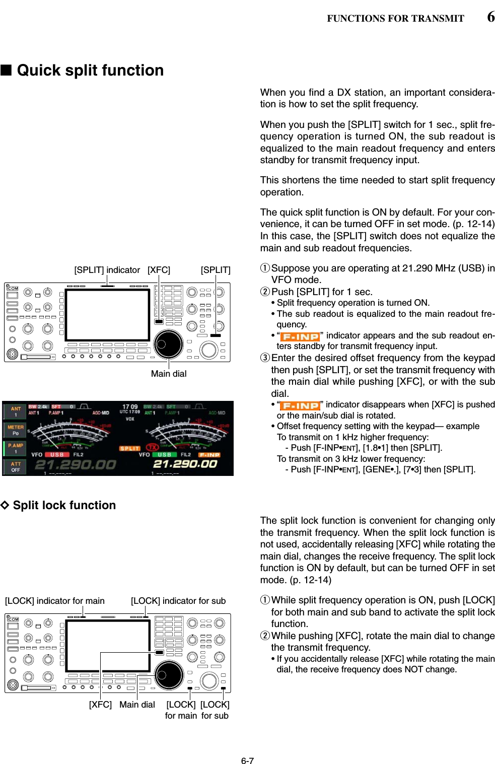 6-7■Quick split functionWhen you find a DX station, an important considera-tion is how to set the split frequency.When you push the [SPLIT] switch for 1 sec., split fre-quency operation is turned ON, the sub readout isequalized to the main readout frequency and entersstandby for transmit frequency input.This shortens the time needed to start split frequencyoperation.The quick split function is ON by default. For your con-venience, it can be turned OFF in set mode. (p. 12-14)In this case, the [SPLIT] switch does not equalize themain and sub readout frequencies.qSuppose you are operating at 21.290 MHz (USB) inVFO mode. wPush [SPLIT] for 1 sec.• Split frequency operation is turned ON.• The sub readout is equalized to the main readout fre-quency.• “ ” indicator appears and the sub readout en-ters standby for transmit frequency input.eEnter the desired offset frequency from the keypadthen push [SPLIT], or set the transmit frequency withthe main dial while pushing [XFC], or with the subdial.• “ ” indicator disappears when [XFC] is pushedor the main/sub dial is rotated.• Offset frequency setting with the keypad— exampleTo transmit on 1 kHz higher frequency:- Push [F-INP•ENT], [1.8•1] then [SPLIT].To transmit on 3 kHz lower frequency:- Push [F-INP•ENT], [GENE•.], [7•3] then [SPLIT].DSplit lock functionThe split lock function is convenient for changing onlythe transmit frequency. When the split lock function isnot used, accidentally releasing [XFC] while rotating themain dial, changes the receive frequency. The split lockfunction is ON by default, but can be turned OFF in setmode. (p. 12-14)qWhile split frequency operation is ON, push [LOCK]for both main and sub band to activate the split lockfunction.wWhile pushing [XFC], rotate the main dial to changethe transmit frequency.• If you accidentally release [XFC] while rotating the maindial, the receive frequency does NOT change.Main dial[XFC] [LOCK]for main[LOCK]for sub[LOCK] indicator for main [LOCK] indicator for subMain dial[SPLIT][XFC][SPLIT] indicator6FUNCTIONS FOR TRANSMIT