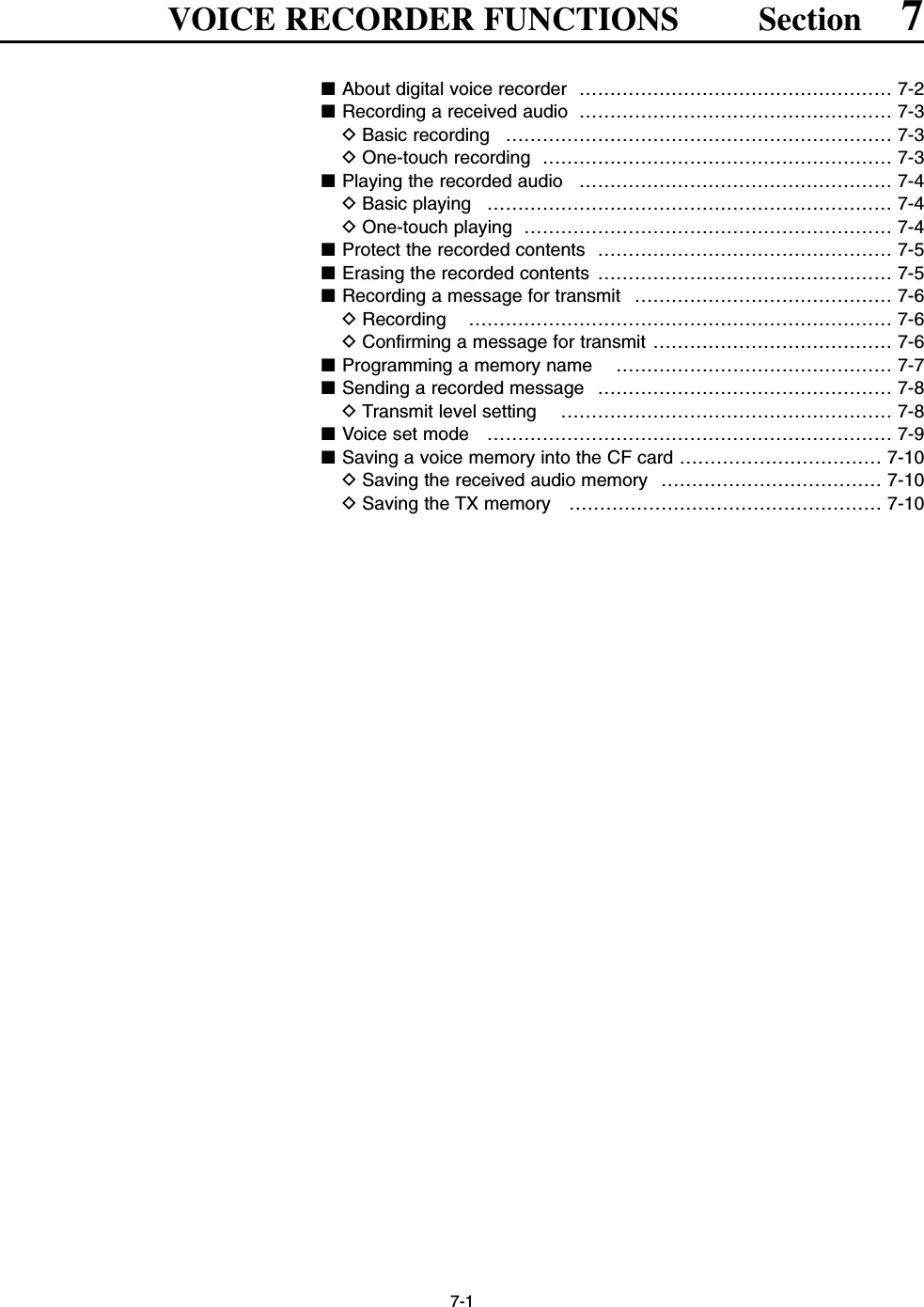 7-1VOICE RECORDER FUNCTIONS Section 7■About digital voice recorder  …………………………………………… 7-2■Recording a received audio …………………………………………… 7-3DBasic recording  ……………………………………………………… 7-3DOne-touch recording  ………………………………………………… 7-3■Playing the recorded audio  …………………………………………… 7-4DBasic playing  ………………………………………………………… 7-4DOne-touch playing  …………………………………………………… 7-4■Protect the recorded contents  ………………………………………… 7-5■Erasing the recorded contents  ………………………………………… 7-5■Recording a message for transmit  …………………………………… 7-6DRecording …………………………………………………………… 7-6DConfirming a message for transmit ………………………………… 7-6■Programming a memory name  ……………………………………… 7-7■Sending a recorded message  ………………………………………… 7-8DTransmit level setting  ……………………………………………… 7-8■Voice set mode  ………………………………………………………… 7-9■Saving a voice memory into the CF card …………………………… 7-10DSaving the received audio memory  ……………………………… 7-10DSaving the TX memory  …………………………………………… 7-10