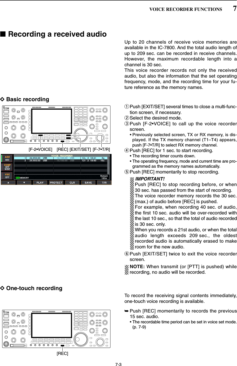 7-3■Recording a received audioUp to 20 channels of receive voice memories areavailable in the IC-7800. And the total audio length ofup to 209 sec. can be recorded in receive channels.However, the maximum recordable length into achannel is 30 sec. This voice recorder records not only the receivedaudio, but also the information that the set operatingfrequency, mode, and the recording time for your fu-ture reference as the memory names.DBasic recordingqPush [EXIT/SET] several times to close a multi-func-tion screen, if necessary.wSelect the desired mode.ePush [F-2•VOICE] to call up the voice recorderscreen.• Previously selected screen, TX or RX memory, is dis-played. If the TX memory channel (T1–T4) appears,push [F-7•T/R] to select RX memory channel.rPush [REC] for 1 sec. to start recording.• The recording timer counts down.• The operating frequency, mode and current time are pro-grammed as the memory names automatically.tPush [REC] momentarily to stop recording.IMPORTANT!Push [REC] to stop recording before, or when30 sec. has passed from the start of recording.The voice recorder memory records the 30 sec.(max.) of audio before [REC] is pushed.For example, when recording 40 sec. of audio,the first 10 sec. audio will be over-recorded withthe last 10 sec., so that the total of audio recordedis 30 sec. only.When you records a 21st audio, or when the totalaudio length exceeds 209 sec., the oldestrecorded audio is automatically erased to makeroom for the new audio.yPush [EXIT/SET] twice to exit the voice recorderscreen.NOTE: When transmit (or [PTT] is pushed) whilerecording, no audio will be recorded.DOne-touch recordingTo record the receiving signal contents immediately,one-touch voice recording is available.➥Push [REC] momentarily to records the previous15 sec. audio.• The recordable time period can be set in voice set mode.(p. 7-9)[REC][EXIT/SET] [F-7•T/R][REC][F-2•VOICE]7VOICE RECORDER FUNCTIONS