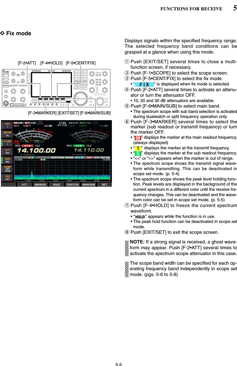 5-3DFix modeDisplays signals within the specified frequency range.The selected frequency band conditions can begrasped at a glance when using this mode.qPush [EXIT/SET] several times to close a multi-function screen, if necessary.wPush [F-1•SCOPE] to select the scope screen.ePush [F-5•CENT/FIX] to select the fix mode.• “ ” is displayed when fix mode is selected.rPush [F-2•ATT] several times to activate an attenu-ator or turn the attenuator OFF.• 10, 20 and 30 dB attenuators are available.tPush [F-6•MAIN/SUB] to select main band.• The spectrum scope with sub band selection is activatedduring dualwatch or split frequency operation only.yPush [F-3•MARKER] several times to select themarker (sub readout or transmit frequency) or turnthe marker OFF.• “ ” displays the marker at the main readout frequency.(always displayed)• “ ” displays the marker at the transmit frequency.• “ ” displays the marker at the sub readout frequency.• “&lt;&lt;” or “&gt;&gt;” appears when the marker is out of range.• The spectrum scope shows the transmit signal wave-form while transmitting. This can be deactivated inscope set mode. (p. 5-4)• The spectrum scope shows the peak level holding func-tion. Peak levels are displayed in the background of thecurrent spectrum in a different color until the receive fre-quency changes. This can be deactivated and the wave-form color can be set in scope set mode. (p. 5-5)uPush [F-4•HOLD] to freeze the current spectrumwaveform.• “ ” appears while the function is in use.• The peak hold function can be deactivated in scope setmode.iPush [EXIT/SET] to exit the scope screen.NOTE: If a strong signal is received, a ghost wave-form may appear. Push [F-2•ATT] several times toactivate the spectrum scope attenuator in this case.The scope band width can be specified for each op-erating frequency band independently in scope setmode. (pgs. 5-6 to 5-8)HOLD[F-3•MARKER][F-2•ATT][EXIT/SET][F-5•CENT/FIX][F-4•HOLD][F-6•MAIN/SUB]5FUNCTIONS FOR RECEIVE