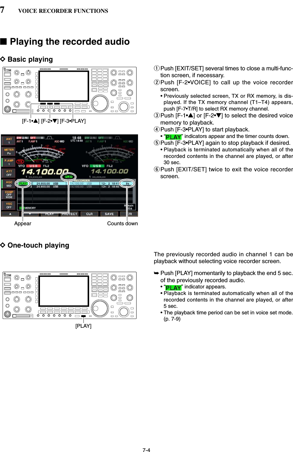 7-4■Playing the recorded audioDBasic playingqPush [EXIT/SET] several times to close a multi-func-tion screen, if necessary.wPush [F-2•VOICE] to call up the voice recorderscreen.• Previously selected screen, TX or RX memory, is dis-played. If the TX memory channel (T1–T4) appears,push [F-7•T/R] to select RX memory channel.ePush [F-1•Y] or [F-2•Z] to select the desired voicememory to playback.rPush [F-3•PLAY] to start playback.• “ ” indicators appear and the timer counts down.tPush [F-3•PLAY] again to stop playback if desired.• Playback is terminated automatically when all of therecorded contents in the channel are played, or after30 sec.yPush [EXIT/SET] twice to exit the voice recorderscreen.DOne-touch playingThe previously recorded audio in channel 1 can beplayback without selecting voice recorder screen.➥Push [PLAY] momentarily to playback the end 5 sec.of the previously recorded audio.• “ ” indicator appears.• Playback is terminated automatically when all of therecorded contents in the channel are played, or after5 sec.• The playback time period can be set in voice set mode.(p. 7-9)[PLAY]Appear Counts down[F-1•Y] [F-2•Z] [F-3•PLAY]7VOICE RECORDER FUNCTIONS