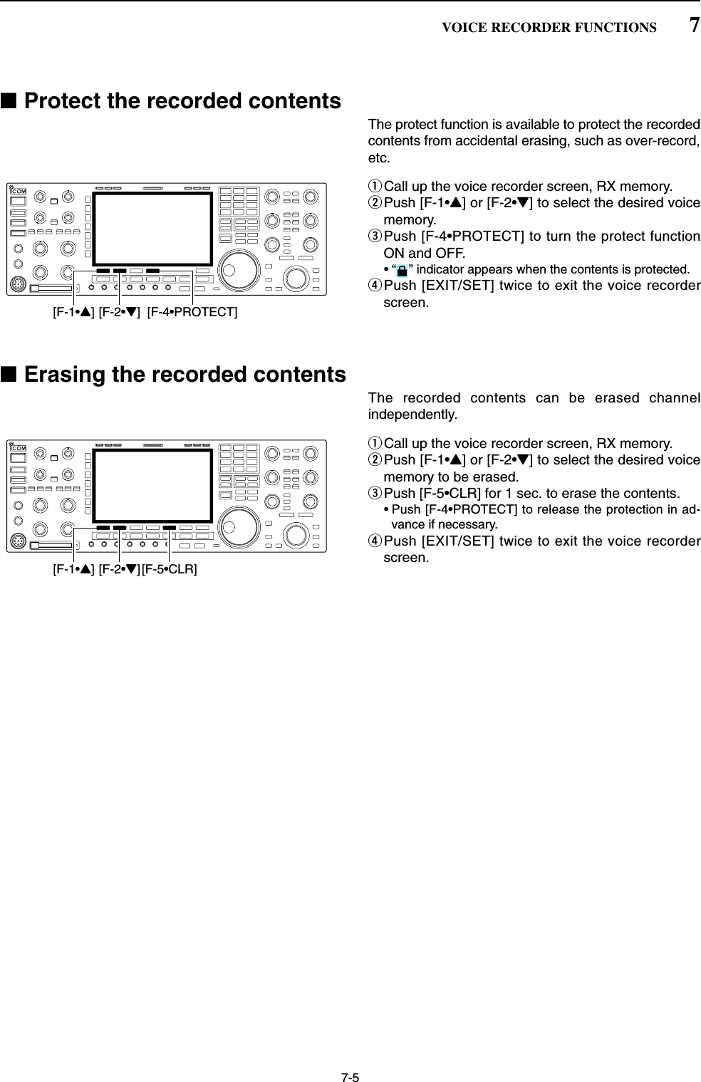 7-5■Protect the recorded contentsThe protect function is available to protect the recordedcontents from accidental erasing, such as over-record,etc.qCall up the voice recorder screen, RX memory.wPush [F-1•Y] or [F-2•Z] to select the desired voicememory.ePush [F-4•PROTECT] to turn the protect functionON and OFF.• “ ” indicator appears when the contents is protected.rPush [EXIT/SET] twice to exit the voice recorderscreen.■Erasing the recorded contentsThe recorded contents can be erased channelindependently.qCall up the voice recorder screen, RX memory.wPush [F-1•Y] or [F-2•Z] to select the desired voicememory to be erased.ePush [F-5•CLR] for 1 sec. to erase the contents.• Push [F-4•PROTECT] to release the protection in ad-vance if necessary.rPush [EXIT/SET] twice to exit the voice recorderscreen.[F-1•Y][F-2•Z][F-5•CLR][F-1•Y][F-2•Z] [F-4•PROTECT]7VOICE RECORDER FUNCTIONS