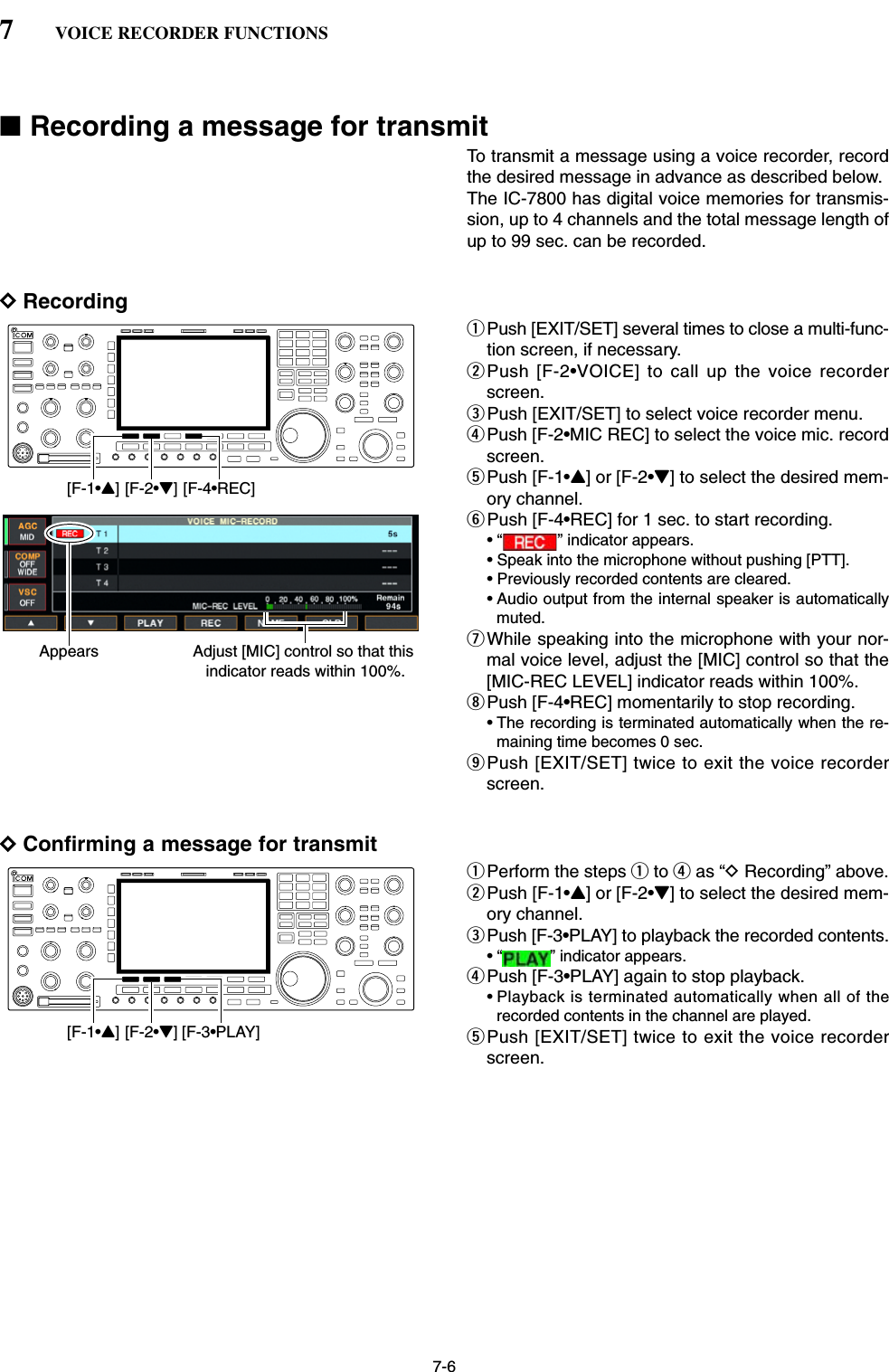 7-6■Recording a message for transmitTo transmit a message using a voice recorder, recordthe desired message in advance as described below.The IC-7800 has digital voice memories for transmis-sion, up to 4 channels and the total message length ofup to 99 sec. can be recorded.DRecordingqPush [EXIT/SET] several times to close a multi-func-tion screen, if necessary.wPush [F-2•VOICE] to call up the voice recorderscreen.ePush [EXIT/SET] to select voice recorder menu.rPush [F-2•MIC REC] to select the voice mic. recordscreen.tPush [F-1•Y] or [F-2•Z] to select the desired mem-ory channel.yPush [F-4•REC] for 1 sec. to start recording.• “ ” indicator appears.• Speak into the microphone without pushing [PTT].• Previously recorded contents are cleared.• Audio output from the internal speaker is automaticallymuted.uWhile speaking into the microphone with your nor-mal voice level, adjust the [MIC] control so that the[MIC-REC LEVEL] indicator reads within 100%.iPush [F-4•REC] momentarily to stop recording.• The recording is terminated automatically when the re-maining time becomes 0 sec.oPush [EXIT/SET] twice to exit the voice recorderscreen.DConfirming a message for transmitqPerform the steps qto ras “DRecording” above.wPush [F-1•Y] or [F-2•Z] to select the desired mem-ory channel.ePush [F-3•PLAY] to playback the recorded contents.• “ ” indicator appears.rPush [F-3•PLAY] again to stop playback.• Playback is terminated automatically when all of therecorded contents in the channel are played.tPush [EXIT/SET] twice to exit the voice recorderscreen.[F-1•Y] [F-2•Z] [F-3•PLAY]Appears Adjust [MIC] control so that this indicator reads within 100%.[F-1•Y] [F-2•Z] [F-4•REC]7VOICE RECORDER FUNCTIONS