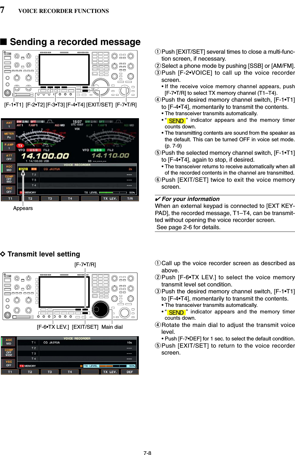 7-8■Sending a recorded messageqPush [EXIT/SET] several times to close a multi-func-tion screen, if necessary.wSelect a phone mode by pushing [SSB] or [AM/FM].ePush [F-2•VOICE] to call up the voice recorderscreen.• If the receive voice memory channel appears, push[F-7•T/R] to select TX memory channel (T1–T4).rPush the desired memory channel switch, [F-1•T1]to [F-4•T4], momentarily to transmit the contents.• The transceiver transmits automatically.• “ ” indicator appears and the memory timercounts down.• The transmitting contents are sound from the speaker asthe default. This can be turned OFF in voice set mode.(p. 7-9)tPush the selected memory channel switch, [F-1•T1]to [F-4•T4], again to stop, if desired.• The transceiver returns to receive automatically when allof the recorded contents in the channel are transmitted.yPush [EXIT/SET] twice to exit the voice memoryscreen.✔For your informationWhen an external keypad is connected to [EXT KEY-PAD], the recorded message, T1–T4, can be transmit-ted without opening the voice recorder screen.See page 2-6 for details.DTransmit level settingqCall up the voice recorder screen as described asabove.wPush [F-6•TX LEV.] to select the voice memorytransmit level set condition.ePush the desired memory channel switch, [F-1•T1]to [F-4•T4], momentarily to transmit the contents.• The transceiver transmits automatically.• “ ” indicator appears and the memory timercounts down.rRotate the main dial to adjust the transmit voicelevel.• Push [F-7•DEF] for 1 sec. to select the default condition.tPush [EXIT/SET] to return to the voice recorderscreen.[F-6•TX LEV.] [EXIT/SET] Main dial[F-7•T/R]Appears[F-1•T1] [F-2•T2] [F-3•T3] [F-4•T4] [EXIT/SET] [F-7•T/R]7VOICE RECORDER FUNCTIONS